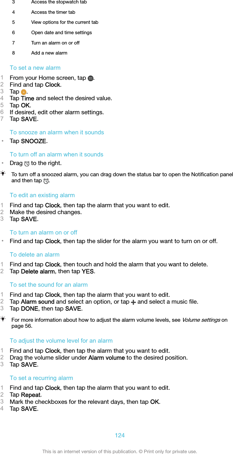 3 Access the stopwatch tab4 Access the timer tab5 View options for the current tab6 Open date and time settings7 Turn an alarm on or off8 Add a new alarmTo set a new alarm1From your Home screen, tap  .2Find and tap Clock.3Tap  .4Tap Time and select the desired value.5Tap OK.6If desired, edit other alarm settings.7Tap SAVE.To snooze an alarm when it sounds•Tap SNOOZE.To turn off an alarm when it sounds•Drag   to the right.To turn off a snoozed alarm, you can drag down the status bar to open the Notiﬁcation paneland then tap  .To edit an existing alarm1Find and tap Clock, then tap the alarm that you want to edit.2Make the desired changes.3Tap SAVE.To turn an alarm on or off•Find and tap Clock, then tap the slider for the alarm you want to turn on or off.To delete an alarm1Find and tap Clock, then touch and hold the alarm that you want to delete.2Tap Delete alarm, then tap YES.To set the sound for an alarm1Find and tap Clock, then tap the alarm that you want to edit.2Tap Alarm sound and select an option, or tap   and select a music ﬁle.3Tap DONE, then tap SAVE.For more information about how to adjust the alarm volume levels, see Volume settings onpage 56.To adjust the volume level for an alarm1Find and tap Clock, then tap the alarm that you want to edit.2Drag the volume slider under Alarm volume to the desired position.3Tap SAVE.To set a recurring alarm1Find and tap Clock, then tap the alarm that you want to edit.2Tap Repeat.3Mark the checkboxes for the relevant days, then tap OK.4Tap SAVE.124This is an internet version of this publication. © Print only for private use.