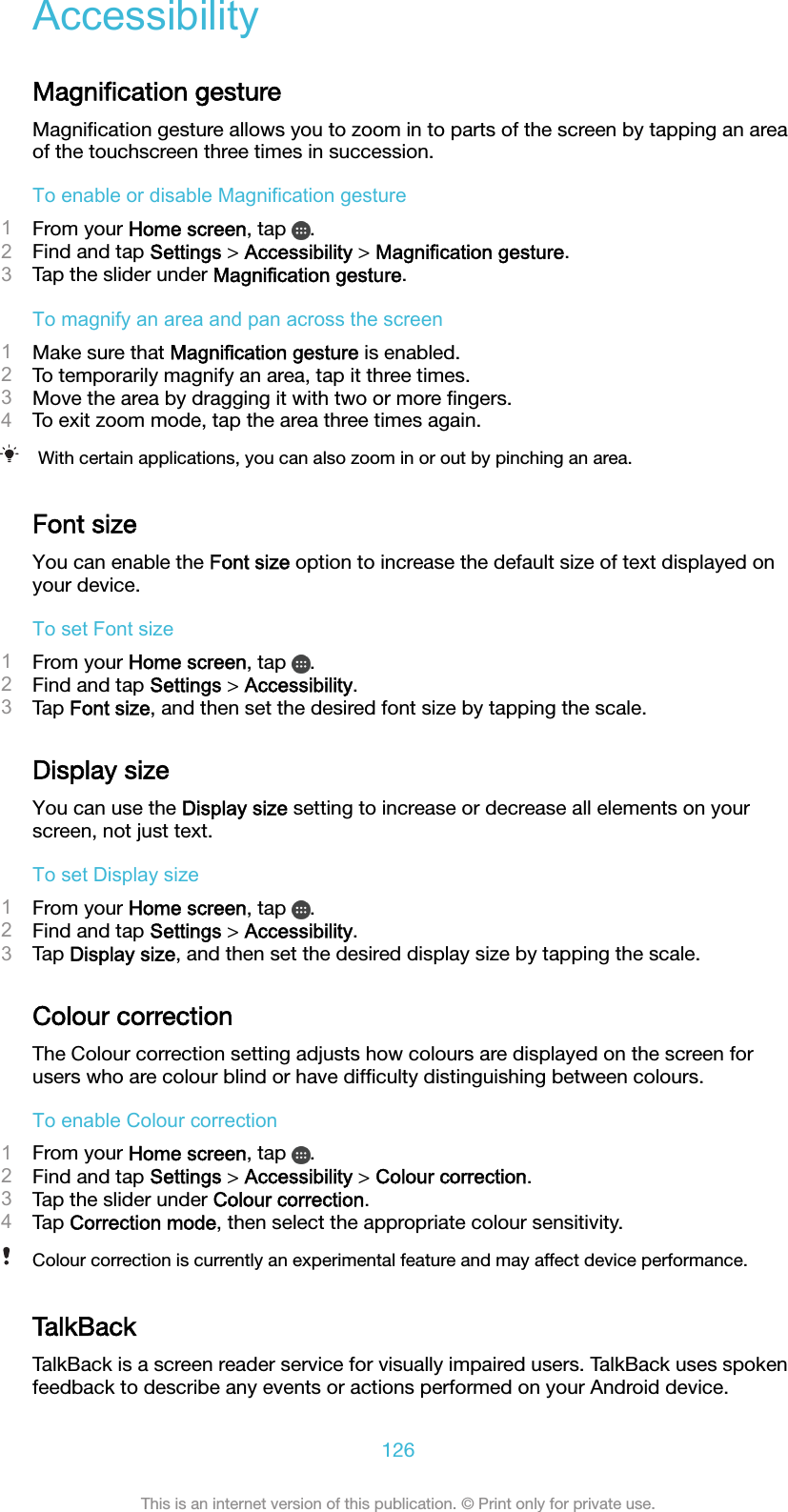AccessibilityMagniﬁcation gestureMagniﬁcation gesture allows you to zoom in to parts of the screen by tapping an areaof the touchscreen three times in succession.To enable or disable Magnification gesture1From your Home screen, tap  .2Find and tap Settings &gt; Accessibility &gt; Magnification gesture.3Tap the slider under Magnification gesture.To magnify an area and pan across the screen1Make sure that Magnification gesture is enabled.2To temporarily magnify an area, tap it three times.3Move the area by dragging it with two or more ﬁngers.4To exit zoom mode, tap the area three times again.With certain applications, you can also zoom in or out by pinching an area.Font sizeYou can enable the Font size option to increase the default size of text displayed onyour device.To set Font size1From your Home screen, tap  .2Find and tap Settings &gt; Accessibility.3Tap Font size, and then set the desired font size by tapping the scale.Display sizeYou can use the Display size setting to increase or decrease all elements on yourscreen, not just text.To set Display size1From your Home screen, tap  .2Find and tap Settings &gt; Accessibility.3Tap Display size, and then set the desired display size by tapping the scale.Colour correctionThe Colour correction setting adjusts how colours are displayed on the screen forusers who are colour blind or have difﬁculty distinguishing between colours.To enable Colour correction1From your Home screen, tap  .2Find and tap Settings &gt; Accessibility &gt; Colour correction.3Tap the slider under Colour correction.4Tap Correction mode, then select the appropriate colour sensitivity.Colour correction is currently an experimental feature and may affect device performance.TalkBackTalkBack is a screen reader service for visually impaired users. TalkBack uses spokenfeedback to describe any events or actions performed on your Android device.126This is an internet version of this publication. © Print only for private use.