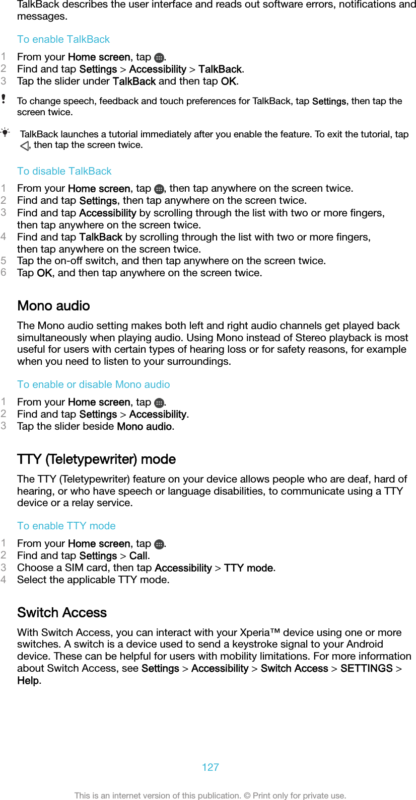 TalkBack describes the user interface and reads out software errors, notiﬁcations andmessages.To enable TalkBack1From your Home screen, tap  .2Find and tap Settings &gt; Accessibility &gt; TalkBack.3Tap the slider under TalkBack and then tap OK.To change speech, feedback and touch preferences for TalkBack, tap Settings, then tap thescreen twice.TalkBack launches a tutorial immediately after you enable the feature. To exit the tutorial, tap, then tap the screen twice.To disable TalkBack1From your Home screen, tap  , then tap anywhere on the screen twice.2Find and tap Settings, then tap anywhere on the screen twice.3Find and tap Accessibility by scrolling through the list with two or more ﬁngers,then tap anywhere on the screen twice.4Find and tap TalkBack by scrolling through the list with two or more ﬁngers,then tap anywhere on the screen twice.5Tap the on-off switch, and then tap anywhere on the screen twice.6Tap OK, and then tap anywhere on the screen twice.Mono audioThe Mono audio setting makes both left and right audio channels get played backsimultaneously when playing audio. Using Mono instead of Stereo playback is mostuseful for users with certain types of hearing loss or for safety reasons, for examplewhen you need to listen to your surroundings.To enable or disable Mono audio1From your Home screen, tap  .2Find and tap Settings &gt; Accessibility.3Tap the slider beside Mono audio.TTY (Teletypewriter) modeThe TTY (Teletypewriter) feature on your device allows people who are deaf, hard ofhearing, or who have speech or language disabilities, to communicate using a TTYdevice or a relay service.To enable TTY mode1From your Home screen, tap  .2Find and tap Settings &gt; Call.3Choose a SIM card, then tap Accessibility &gt; TTY mode.4Select the applicable TTY mode.Switch AccessWith Switch Access, you can interact with your Xperia™ device using one or moreswitches. A switch is a device used to send a keystroke signal to your Androiddevice. These can be helpful for users with mobility limitations. For more informationabout Switch Access, see Settings &gt; Accessibility &gt; Switch Access &gt; SETTINGS &gt;Help.127This is an internet version of this publication. © Print only for private use.