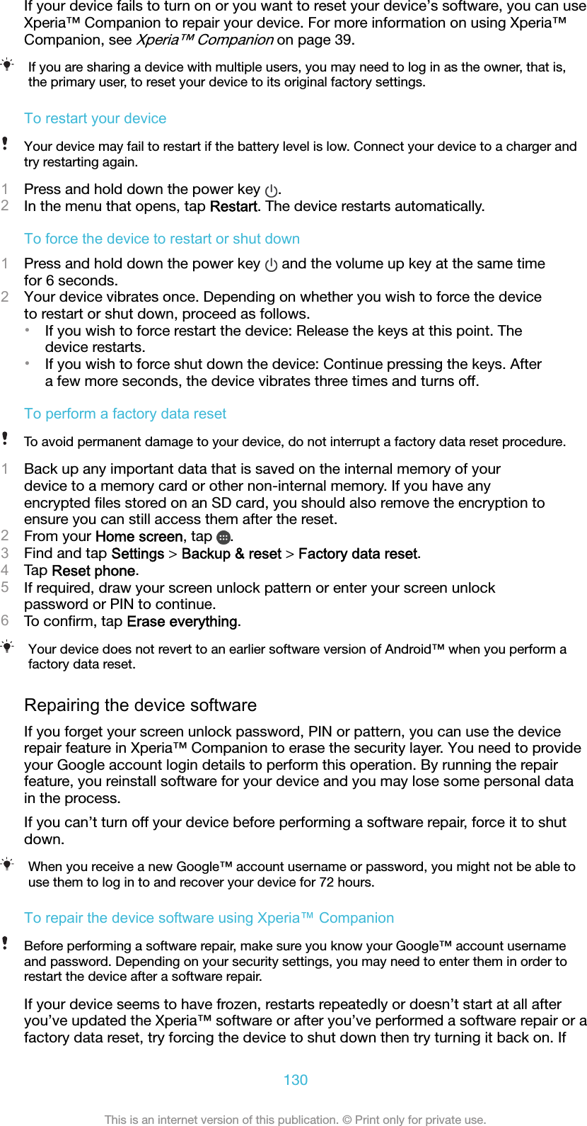 If your device fails to turn on or you want to reset your device’s software, you can useXperia™ Companion to repair your device. For more information on using Xperia™Companion, see Xperia™ Companion on page 39.If you are sharing a device with multiple users, you may need to log in as the owner, that is,the primary user, to reset your device to its original factory settings.To restart your deviceYour device may fail to restart if the battery level is low. Connect your device to a charger andtry restarting again.1Press and hold down the power key  .2In the menu that opens, tap Restart. The device restarts automatically.To force the device to restart or shut down1Press and hold down the power key   and the volume up key at the same timefor 6 seconds.2Your device vibrates once. Depending on whether you wish to force the deviceto restart or shut down, proceed as follows.•If you wish to force restart the device: Release the keys at this point. Thedevice restarts.•If you wish to force shut down the device: Continue pressing the keys. Aftera few more seconds, the device vibrates three times and turns off.To perform a factory data resetTo avoid permanent damage to your device, do not interrupt a factory data reset procedure.1Back up any important data that is saved on the internal memory of yourdevice to a memory card or other non-internal memory. If you have anyencrypted ﬁles stored on an SD card, you should also remove the encryption toensure you can still access them after the reset.2From your Home screen, tap  .3Find and tap Settings &gt; Backup &amp; reset &gt; Factory data reset.4Tap Reset phone.5If required, draw your screen unlock pattern or enter your screen unlockpassword or PIN to continue.6To conﬁrm, tap Erase everything.Your device does not revert to an earlier software version of Android™ when you perform afactory data reset.Repairing the device softwareIf you forget your screen unlock password, PIN or pattern, you can use the devicerepair feature in Xperia™ Companion to erase the security layer. You need to provideyour Google account login details to perform this operation. By running the repairfeature, you reinstall software for your device and you may lose some personal datain the process.If you can’t turn off your device before performing a software repair, force it to shutdown.When you receive a new Google™ account username or password, you might not be able touse them to log in to and recover your device for 72 hours.To repair the device software using Xperia™ CompanionBefore performing a software repair, make sure you know your Google™ account usernameand password. Depending on your security settings, you may need to enter them in order torestart the device after a software repair.If your device seems to have frozen, restarts repeatedly or doesn’t start at all afteryou’ve updated the Xperia™ software or after you’ve performed a software repair or afactory data reset, try forcing the device to shut down then try turning it back on. If130This is an internet version of this publication. © Print only for private use.