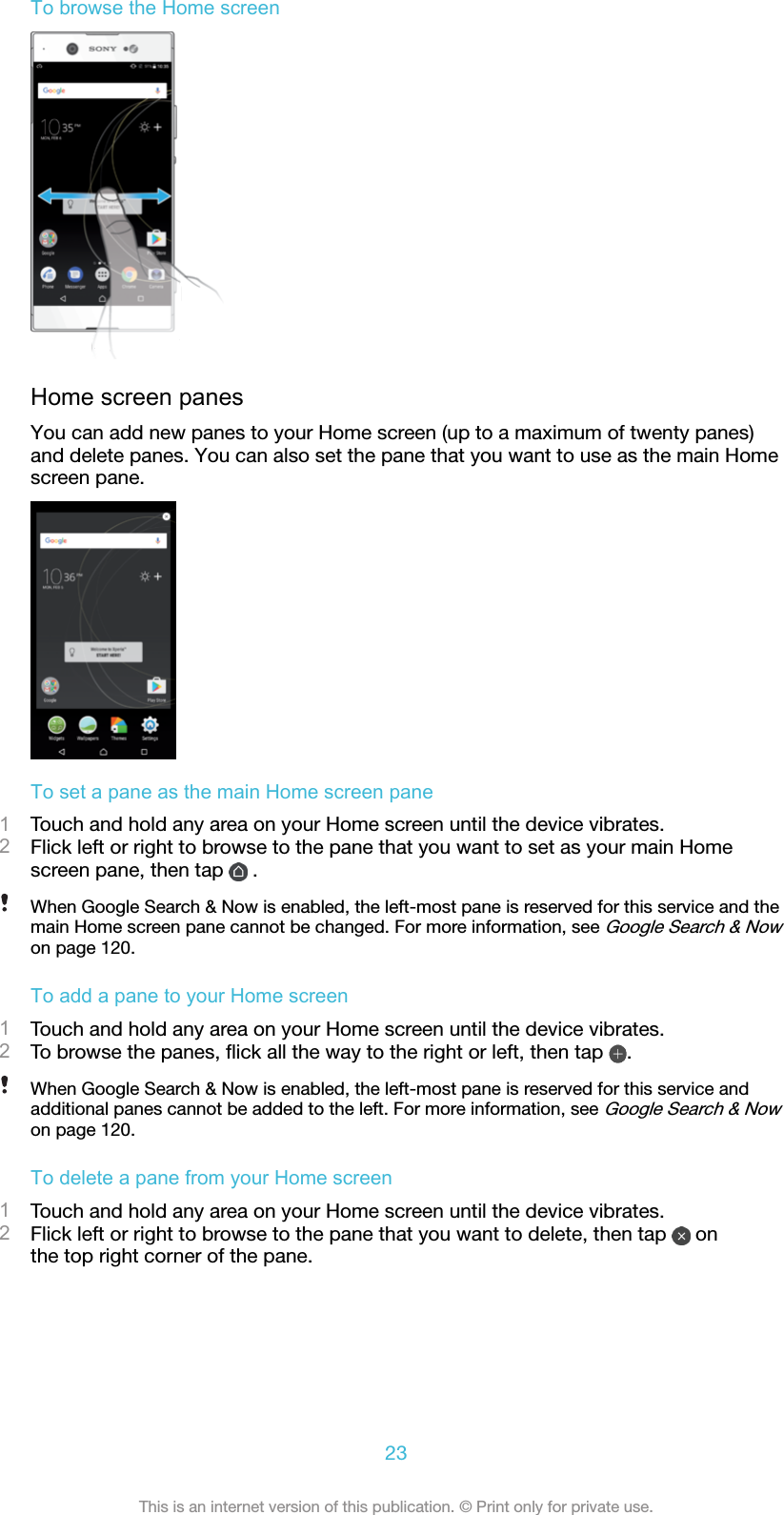 To browse the Home screenHome screen panesYou can add new panes to your Home screen (up to a maximum of twenty panes)and delete panes. You can also set the pane that you want to use as the main Homescreen pane.To set a pane as the main Home screen pane1Touch and hold any area on your Home screen until the device vibrates.2Flick left or right to browse to the pane that you want to set as your main Homescreen pane, then tap   .When Google Search &amp; Now is enabled, the left-most pane is reserved for this service and themain Home screen pane cannot be changed. For more information, see Google Search &amp; Nowon page 120.To add a pane to your Home screen1Touch and hold any area on your Home screen until the device vibrates.2To browse the panes, ﬂick all the way to the right or left, then tap  .When Google Search &amp; Now is enabled, the left-most pane is reserved for this service andadditional panes cannot be added to the left. For more information, see Google Search &amp; Nowon page 120.To delete a pane from your Home screen1Touch and hold any area on your Home screen until the device vibrates.2Flick left or right to browse to the pane that you want to delete, then tap   onthe top right corner of the pane.23This is an internet version of this publication. © Print only for private use.