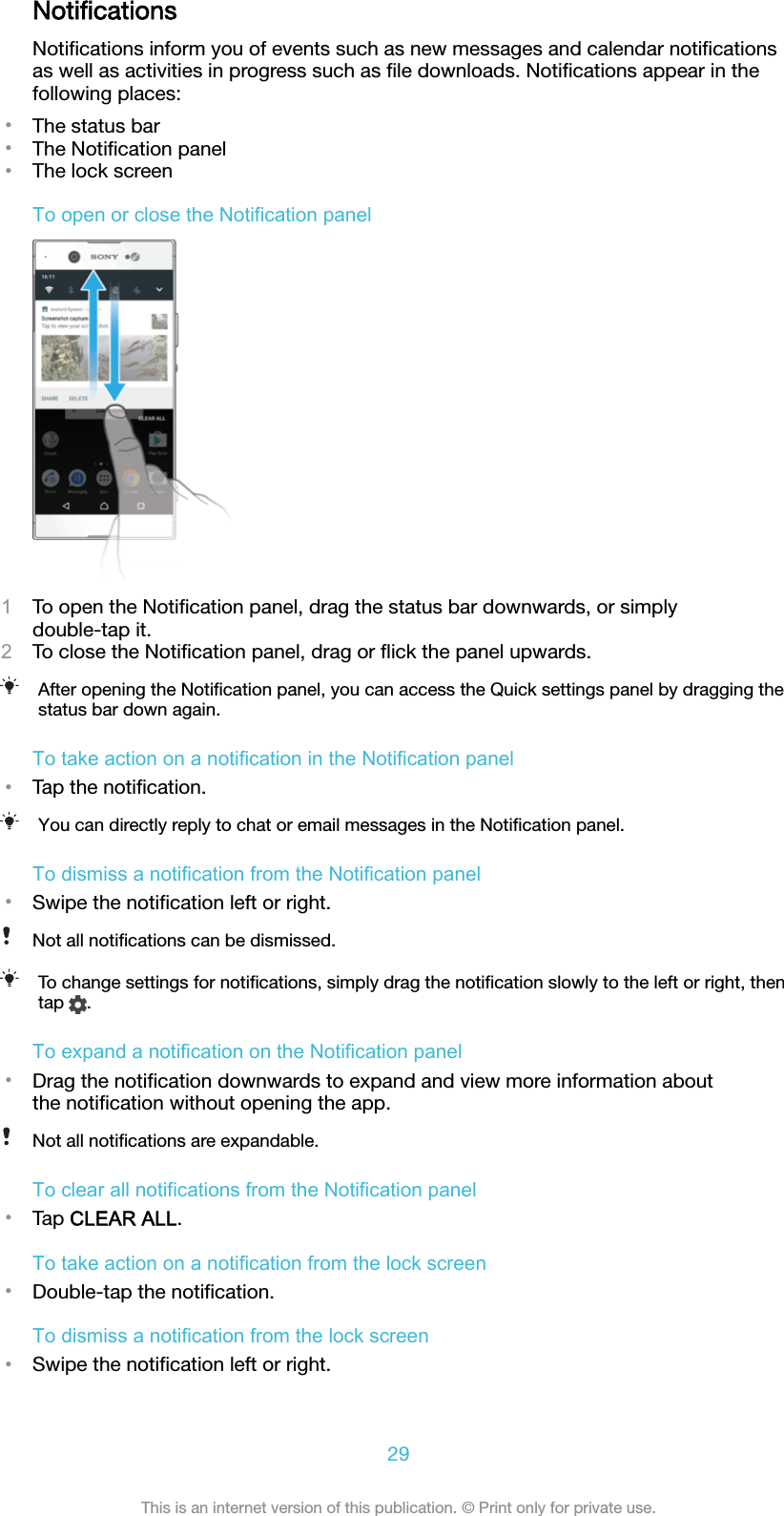 NotiﬁcationsNotiﬁcations inform you of events such as new messages and calendar notiﬁcationsas well as activities in progress such as ﬁle downloads. Notiﬁcations appear in thefollowing places:•The status bar•The Notiﬁcation panel•The lock screenTo open or close the Notification panel1To open the Notiﬁcation panel, drag the status bar downwards, or simplydouble-tap it.2To close the Notiﬁcation panel, drag or ﬂick the panel upwards.After opening the Notiﬁcation panel, you can access the Quick settings panel by dragging thestatus bar down again.To take action on a notification in the Notification panel•Tap the notiﬁcation.You can directly reply to chat or email messages in the Notiﬁcation panel.To dismiss a notification from the Notification panel•Swipe the notiﬁcation left or right.Not all notiﬁcations can be dismissed.To change settings for notiﬁcations, simply drag the notiﬁcation slowly to the left or right, thentap  .To expand a notification on the Notification panel•Drag the notiﬁcation downwards to expand and view more information aboutthe notiﬁcation without opening the app.Not all notiﬁcations are expandable.To clear all notifications from the Notification panel•Tap CLEAR ALL.To take action on a notification from the lock screen•Double-tap the notiﬁcation.To dismiss a notification from the lock screen•Swipe the notiﬁcation left or right.29This is an internet version of this publication. © Print only for private use.
