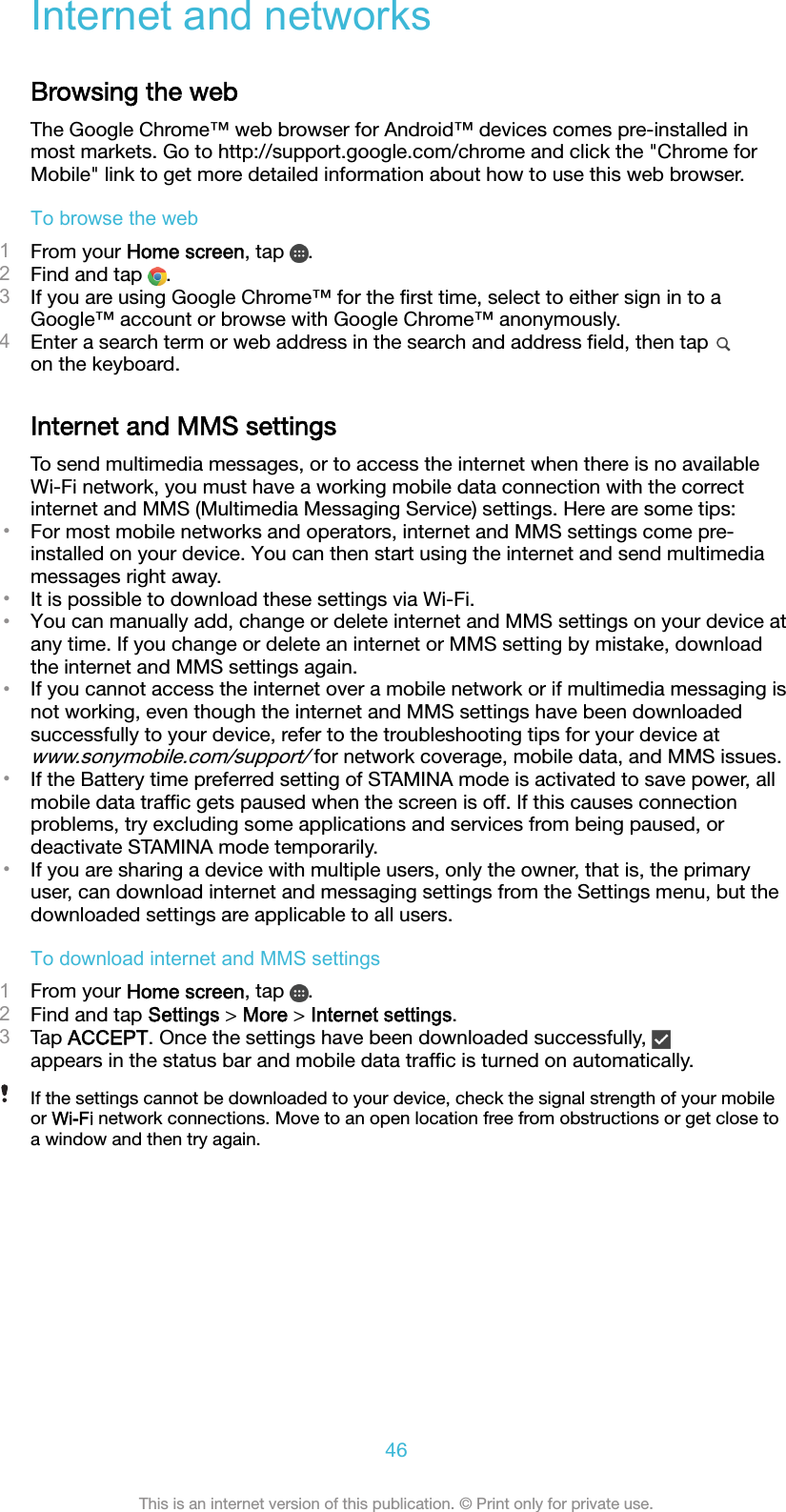 Internet and networksBrowsing the webThe Google Chrome™ web browser for Android™ devices comes pre-installed inmost markets. Go to http://support.google.com/chrome and click the &quot;Chrome forMobile&quot; link to get more detailed information about how to use this web browser.To browse the web1From your Home screen, tap  .2Find and tap  .3If you are using Google Chrome™ for the ﬁrst time, select to either sign in to aGoogle™ account or browse with Google Chrome™ anonymously.4Enter a search term or web address in the search and address ﬁeld, then tap on the keyboard.Internet and MMS settingsTo send multimedia messages, or to access the internet when there is no availableWi-Fi network, you must have a working mobile data connection with the correctinternet and MMS (Multimedia Messaging Service) settings. Here are some tips:•For most mobile networks and operators, internet and MMS settings come pre-installed on your device. You can then start using the internet and send multimediamessages right away.•It is possible to download these settings via Wi-Fi.•You can manually add, change or delete internet and MMS settings on your device atany time. If you change or delete an internet or MMS setting by mistake, downloadthe internet and MMS settings again.•If you cannot access the internet over a mobile network or if multimedia messaging isnot working, even though the internet and MMS settings have been downloadedsuccessfully to your device, refer to the troubleshooting tips for your device atwww.sonymobile.com/support/ for network coverage, mobile data, and MMS issues.•If the Battery time preferred setting of STAMINA mode is activated to save power, allmobile data trafﬁc gets paused when the screen is off. If this causes connectionproblems, try excluding some applications and services from being paused, ordeactivate STAMINA mode temporarily.•If you are sharing a device with multiple users, only the owner, that is, the primaryuser, can download internet and messaging settings from the Settings menu, but thedownloaded settings are applicable to all users.To download internet and MMS settings1From your Home screen, tap  .2Find and tap Settings &gt; More &gt; Internet settings.3Tap ACCEPT. Once the settings have been downloaded successfully, appears in the status bar and mobile data trafﬁc is turned on automatically.If the settings cannot be downloaded to your device, check the signal strength of your mobileor Wi-Fi network connections. Move to an open location free from obstructions or get close toa window and then try again.46This is an internet version of this publication. © Print only for private use.