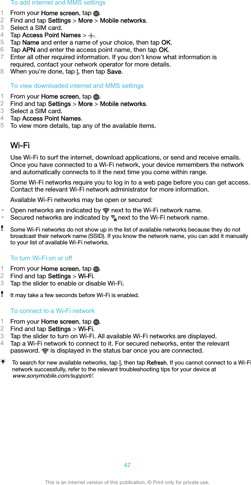 To add internet and MMS settings1From your Home screen, tap  .2Find and tap Settings &gt; More &gt; Mobile networks.3Select a SIM card.4Tap Access Point Names &gt;  .5Tap Name and enter a name of your choice, then tap OK.6Tap APN and enter the access point name, then tap OK.7Enter all other required information. If you don’t know what information isrequired, contact your network operator for more details.8When you&apos;re done, tap  , then tap Save.To view downloaded internet and MMS settings1From your Home screen, tap  .2Find and tap Settings &gt; More &gt; Mobile networks.3Select a SIM card.4Tap Access Point Names.5To view more details, tap any of the available items.Wi-FiUse Wi-Fi to surf the internet, download applications, or send and receive emails.Once you have connected to a Wi-Fi network, your device remembers the networkand automatically connects to it the next time you come within range.Some Wi-Fi networks require you to log in to a web page before you can get access.Contact the relevant Wi-Fi network administrator for more information.Available Wi-Fi networks may be open or secured:•Open networks are indicated by   next to the Wi-Fi network name.•Secured networks are indicated by   next to the Wi-Fi network name.Some Wi-Fi networks do not show up in the list of available networks because they do notbroadcast their network name (SSID). If you know the network name, you can add it manuallyto your list of available Wi-Fi networks.To turn Wi-Fi on or off1From your Home screen, tap  .2Find and tap Settings &gt; Wi-Fi.3Tap the slider to enable or disable Wi-Fi.It may take a few seconds before Wi-Fi is enabled.To connect to a Wi-Fi network1From your Home screen, tap  .2Find and tap Settings &gt; Wi-Fi.3Tap the slider to turn on Wi-Fi. All available Wi-Fi networks are displayed.4Tap a Wi-Fi network to connect to it. For secured networks, enter the relevantpassword.   is displayed in the status bar once you are connected.To search for new available networks, tap  , then tap Refresh. If you cannot connect to a Wi-Finetwork successfully, refer to the relevant troubleshooting tips for your device atwww.sonymobile.com/support/.47This is an internet version of this publication. © Print only for private use.