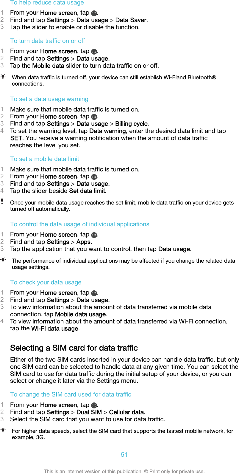 To help reduce data usage1From your Home screen, tap  .2Find and tap Settings &gt; Data usage &gt; Data Saver.3Tap the slider to enable or disable the function.To turn data traffic on or off1From your Home screen, tap  .2Find and tap Settings &gt; Data usage.3Tap the Mobile data slider to turn data trafﬁc on or off.When data trafﬁc is turned off, your device can still establish Wi-Fiand Bluetooth®connections.To set a data usage warning1Make sure that mobile data trafﬁc is turned on.2From your Home screen, tap  .3Find and tap Settings &gt; Data usage &gt; Billing cycle.4To set the warning level, tap Data warning, enter the desired data limit and tapSET. You receive a warning notiﬁcation when the amount of data trafﬁcreaches the level you set.To set a mobile data limit1Make sure that mobile data trafﬁc is turned on.2From your Home screen, tap  .3Find and tap Settings &gt; Data usage.4Tap the slider beside Set data limit.Once your mobile data usage reaches the set limit, mobile data trafﬁc on your device getsturned off automatically.To control the data usage of individual applications1From your Home screen, tap  .2Find and tap Settings &gt; Apps.3Tap the application that you want to control, then tap Data usage.The performance of individual applications may be affected if you change the related datausage settings.To check your data usage1From your Home screen, tap  .2Find and tap Settings &gt; Data usage.3To view information about the amount of data transferred via mobile dataconnection, tap Mobile data usage.4To view information about the amount of data transferred via Wi-Fi connection,tap the Wi-Fi data usage.Selecting a SIM card for data trafﬁcEither of the two SIM cards inserted in your device can handle data trafﬁc, but onlyone SIM card can be selected to handle data at any given time. You can select theSIM card to use for data trafﬁc during the initial setup of your device, or you canselect or change it later via the Settings menu.To change the SIM card used for data traffic1From your Home screen, tap  .2Find and tap Settings &gt; Dual SIM &gt; Cellular data.3Select the SIM card that you want to use for data trafﬁc.For higher data speeds, select the SIM card that supports the fastest mobile network, forexample, 3G.51This is an internet version of this publication. © Print only for private use.