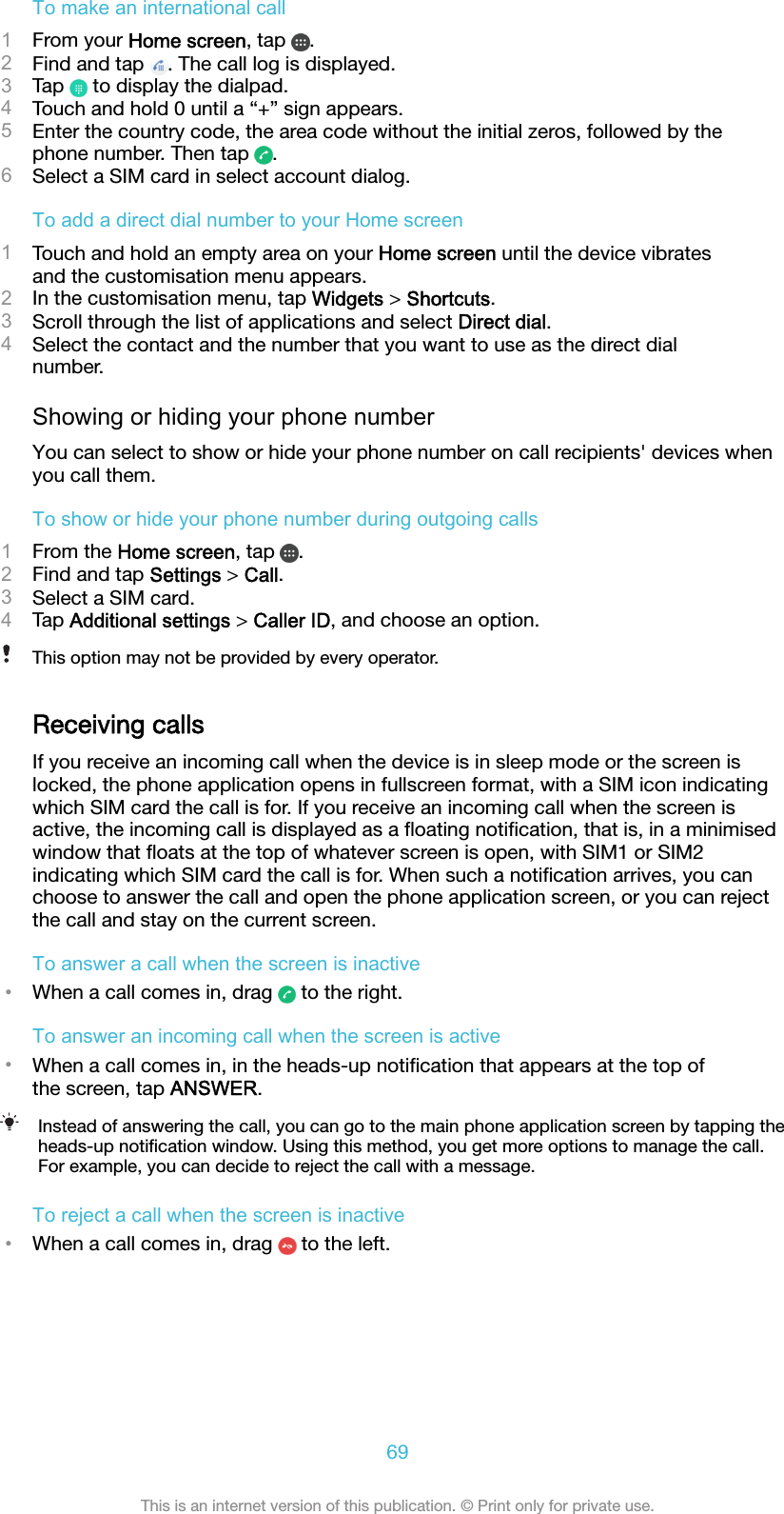 To make an international call1From your Home screen, tap  .2Find and tap  . The call log is displayed.3Tap   to display the dialpad.4Touch and hold 0 until a “+” sign appears.5Enter the country code, the area code without the initial zeros, followed by thephone number. Then tap  .6Select a SIM card in select account dialog.To add a direct dial number to your Home screen1Touch and hold an empty area on your Home screen until the device vibratesand the customisation menu appears.2In the customisation menu, tap Widgets &gt; Shortcuts.3Scroll through the list of applications and select Direct dial.4Select the contact and the number that you want to use as the direct dialnumber.Showing or hiding your phone numberYou can select to show or hide your phone number on call recipients&apos; devices whenyou call them.To show or hide your phone number during outgoing calls1From the Home screen, tap  .2Find and tap Settings &gt; Call.3Select a SIM card.4Tap Additional settings &gt; Caller ID, and choose an option.This option may not be provided by every operator.Receiving callsIf you receive an incoming call when the device is in sleep mode or the screen islocked, the phone application opens in fullscreen format, with a SIM icon indicatingwhich SIM card the call is for. If you receive an incoming call when the screen isactive, the incoming call is displayed as a ﬂoating notiﬁcation, that is, in a minimisedwindow that ﬂoats at the top of whatever screen is open, with SIM1 or SIM2indicating which SIM card the call is for. When such a notiﬁcation arrives, you canchoose to answer the call and open the phone application screen, or you can rejectthe call and stay on the current screen.To answer a call when the screen is inactive•When a call comes in, drag   to the right.To answer an incoming call when the screen is active•When a call comes in, in the heads-up notiﬁcation that appears at the top ofthe screen, tap ANSWER.Instead of answering the call, you can go to the main phone application screen by tapping theheads-up notiﬁcation window. Using this method, you get more options to manage the call.For example, you can decide to reject the call with a message.To reject a call when the screen is inactive•When a call comes in, drag   to the left.69This is an internet version of this publication. © Print only for private use.