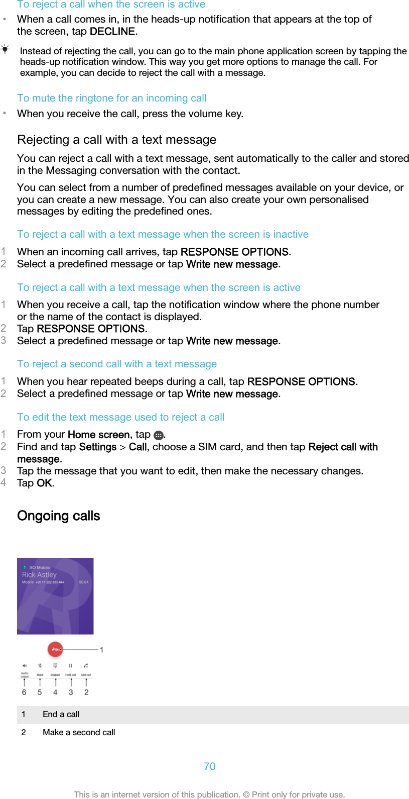 To reject a call when the screen is active•When a call comes in, in the heads-up notiﬁcation that appears at the top ofthe screen, tap DECLINE.Instead of rejecting the call, you can go to the main phone application screen by tapping theheads-up notiﬁcation window. This way you get more options to manage the call. Forexample, you can decide to reject the call with a message.To mute the ringtone for an incoming call•When you receive the call, press the volume key.Rejecting a call with a text messageYou can reject a call with a text message, sent automatically to the caller and storedin the Messaging conversation with the contact.You can select from a number of predeﬁned messages available on your device, oryou can create a new message. You can also create your own personalisedmessages by editing the predeﬁned ones.To reject a call with a text message when the screen is inactive1When an incoming call arrives, tap RESPONSE OPTIONS.2Select a predeﬁned message or tap Write new message.To reject a call with a text message when the screen is active1When you receive a call, tap the notiﬁcation window where the phone numberor the name of the contact is displayed.2Tap RESPONSE OPTIONS.3Select a predeﬁned message or tap Write new message.To reject a second call with a text message1When you hear repeated beeps during a call, tap RESPONSE OPTIONS.2Select a predeﬁned message or tap Write new message.To edit the text message used to reject a call1From your Home screen, tap  .2Find and tap Settings &gt; Call, choose a SIM card, and then tap Reject call withmessage.3Tap the message that you want to edit, then make the necessary changes.4Tap OK.Ongoing calls1 End a call2 Make a second call70This is an internet version of this publication. © Print only for private use.