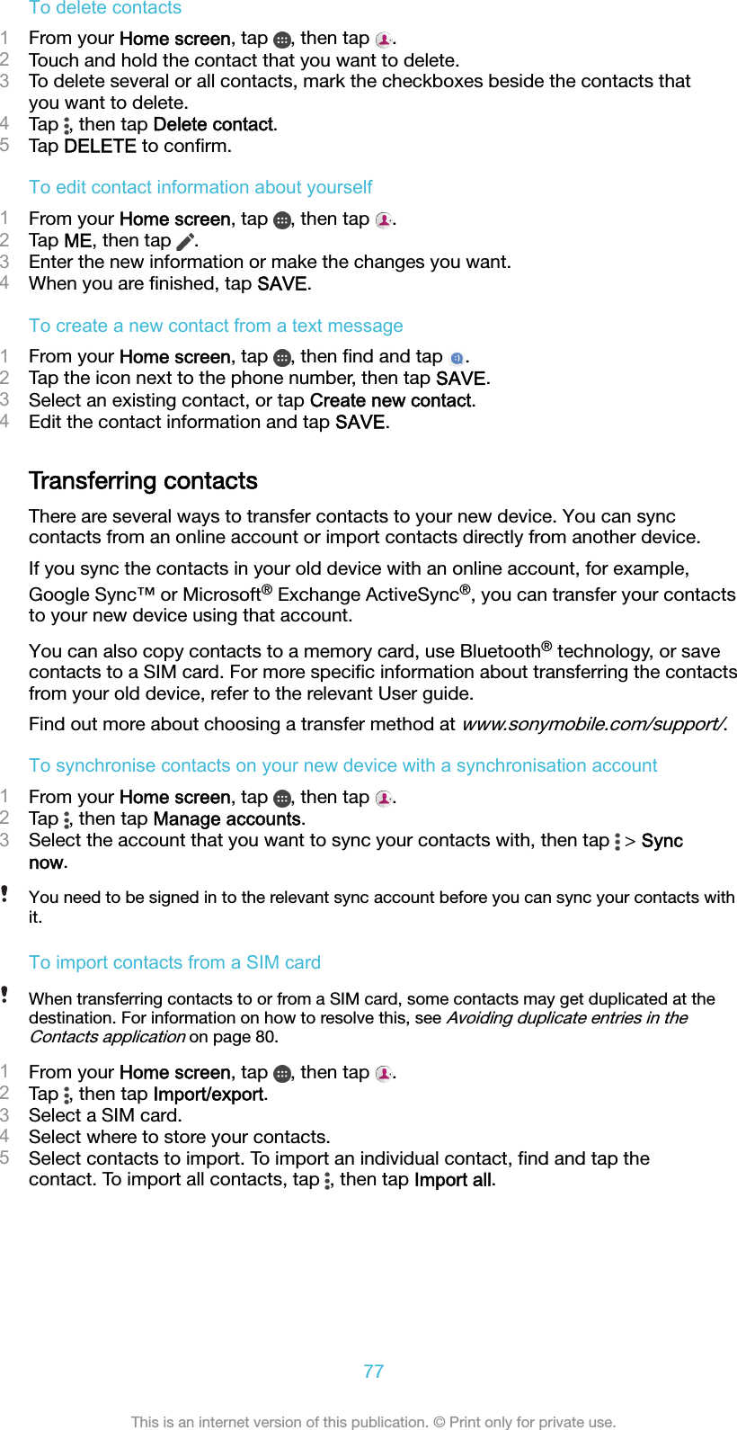 To delete contacts1From your Home screen, tap  , then tap  .2Touch and hold the contact that you want to delete.3To delete several or all contacts, mark the checkboxes beside the contacts thatyou want to delete.4Tap  , then tap Delete contact.5Tap DELETE to conﬁrm.To edit contact information about yourself1From your Home screen, tap  , then tap  .2Tap ME, then tap  .3Enter the new information or make the changes you want.4When you are ﬁnished, tap SAVE.To create a new contact from a text message1From your Home screen, tap  , then ﬁnd and tap  .2Tap the icon next to the phone number, then tap SAVE.3Select an existing contact, or tap Create new contact.4Edit the contact information and tap SAVE.Transferring contactsThere are several ways to transfer contacts to your new device. You can synccontacts from an online account or import contacts directly from another device.If you sync the contacts in your old device with an online account, for example,Google Sync™ or Microsoft® Exchange ActiveSync®, you can transfer your contactsto your new device using that account.You can also copy contacts to a memory card, use Bluetooth® technology, or savecontacts to a SIM card. For more speciﬁc information about transferring the contactsfrom your old device, refer to the relevant User guide.Find out more about choosing a transfer method at www.sonymobile.com/support/.To synchronise contacts on your new device with a synchronisation account1From your Home screen, tap  , then tap  .2Tap  , then tap Manage accounts.3Select the account that you want to sync your contacts with, then tap   &gt; Syncnow.You need to be signed in to the relevant sync account before you can sync your contacts withit.To import contacts from a SIM cardWhen transferring contacts to or from a SIM card, some contacts may get duplicated at thedestination. For information on how to resolve this, see Avoiding duplicate entries in theContacts application on page 80.1From your Home screen, tap  , then tap  .2Tap  , then tap Import/export.3Select a SIM card.4Select where to store your contacts.5Select contacts to import. To import an individual contact, ﬁnd and tap thecontact. To import all contacts, tap  , then tap Import all.77This is an internet version of this publication. © Print only for private use.