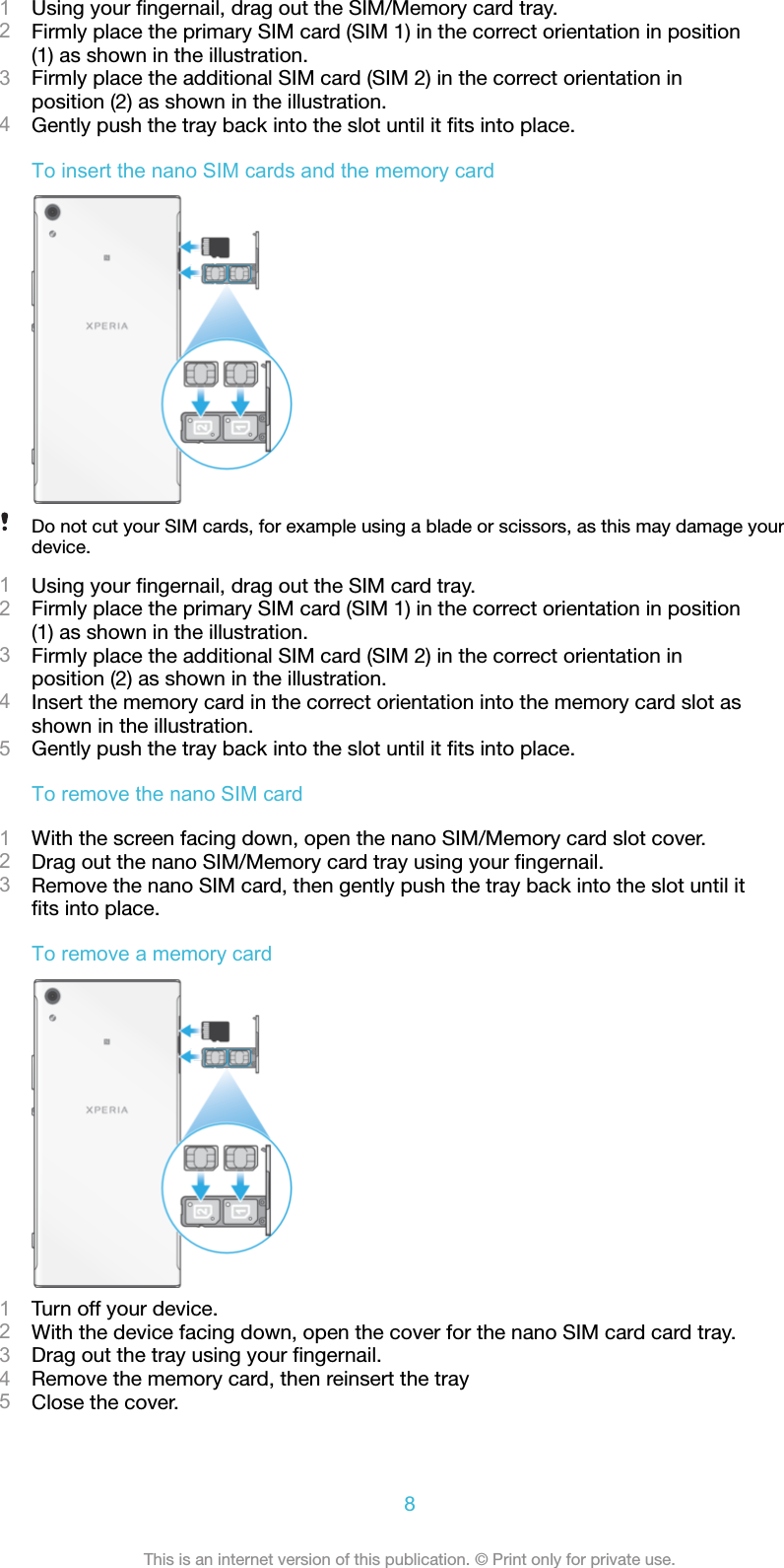 1Using your ﬁngernail, drag out the SIM/Memory card tray.2Firmly place the primary SIM card (SIM 1) in the correct orientation in position(1) as shown in the illustration.3Firmly place the additional SIM card (SIM 2) in the correct orientation inposition (2) as shown in the illustration.4Gently push the tray back into the slot until it ﬁts into place.To insert the nano SIM cards and the memory cardDo not cut your SIM cards, for example using a blade or scissors, as this may damage yourdevice.1Using your ﬁngernail, drag out the SIM card tray.2Firmly place the primary SIM card (SIM 1) in the correct orientation in position(1) as shown in the illustration.3Firmly place the additional SIM card (SIM 2) in the correct orientation inposition (2) as shown in the illustration.4Insert the memory card in the correct orientation into the memory card slot asshown in the illustration.5Gently push the tray back into the slot until it ﬁts into place.To remove the nano SIM card1With the screen facing down, open the nano SIM/Memory card slot cover.2Drag out the nano SIM/Memory card tray using your ﬁngernail.3Remove the nano SIM card, then gently push the tray back into the slot until itﬁts into place.To remove a memory card1Turn off your device.2With the device facing down, open the cover for the nano SIM card card tray.3Drag out the tray using your ﬁngernail.4Remove the memory card, then reinsert the tray5Close the cover.8This is an internet version of this publication. © Print only for private use.
