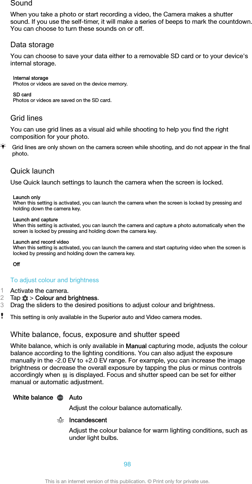 SoundWhen you take a photo or start recording a video, the Camera makes a shuttersound. If you use the self-timer, it will make a series of beeps to mark the countdown.You can choose to turn these sounds on or off.Data storageYou can choose to save your data either to a removable SD card or to your device&apos;sinternal storage.Internal storagePhotos or videos are saved on the device memory.SD cardPhotos or videos are saved on the SD card.Grid linesYou can use grid lines as a visual aid while shooting to help you ﬁnd the rightcomposition for your photo.Grid lines are only shown on the camera screen while shooting, and do not appear in the ﬁnalphoto.Quick launchUse Quick launch settings to launch the camera when the screen is locked.Launch onlyWhen this setting is activated, you can launch the camera when the screen is locked by pressing andholding down the camera key.Launch and captureWhen this setting is activated, you can launch the camera and capture a photo automatically when thescreen is locked by pressing and holding down the camera key.Launch and record videoWhen this setting is activated, you can launch the camera and start capturing video when the screen islocked by pressing and holding down the camera key.OffTo adjust colour and brightness1Activate the camera.2Tap   &gt; Colour and brightness.3Drag the sliders to the desired positions to adjust colour and brightness.This setting is only available in the Superior auto and Video camera modes.White balance, focus, exposure and shutter speedWhite balance, which is only available in Manual capturing mode, adjusts the colourbalance according to the lighting conditions. You can also adjust the exposuremanually in the -2.0 EV to +2.0 EV range. For example, you can increase the imagebrightness or decrease the overall exposure by tapping the plus or minus controlsaccordingly when   is displayed. Focus and shutter speed can be set for eithermanual or automatic adjustment.White balance AutoAdjust the colour balance automatically. IncandescentAdjust the colour balance for warm lighting conditions, such asunder light bulbs.98This is an internet version of this publication. © Print only for private use.