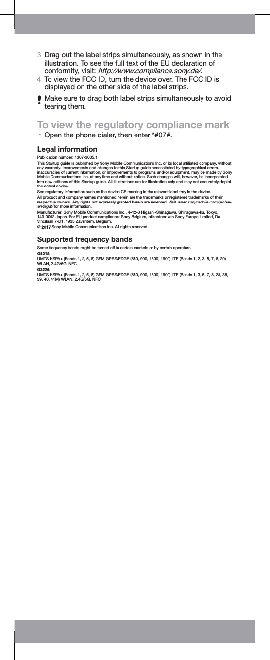 3Drag out the label strips simultaneously, as shown in theillustration. To see the full text of the EU declaration ofconformity, visit: http://www.compliance.sony.de/.4To view the FCC ID, turn the device over. The FCC ID isdisplayed on the other side of the label strips.Make sure to drag both label strips simultaneously to avoidtearing them.To view the regulatory compliance mark•Open the phone dialer, then enter *#07#.Legal informationPublication number: 1307-3005.1This Startup guide is published by Sony Mobile Communications Inc. or its local afﬁliated company, withoutany warranty. Improvements and changes to this Startup guide necessitated by typographical errors,inaccuracies of current information, or improvements to programs and/or equipment, may be made by SonyMobile Communications Inc. at any time and without notice. Such changes will, however, be incorporatedinto new editions of this Startup guide. All illustrations are for illustration only and may not accurately depictthe actual device.See regulatory information such as the device CE marking in the relevant label tray in the device.All product and company names mentioned herein are the trademarks or registered trademarks of theirrespective owners. Any rights not expressly granted herein are reserved. Visit www.sonymobile.com/global-en/legal/ for more information.Manufacturer: Sony Mobile Communications Inc., 4-12-3 Higashi-Shinagawa, Shinagawa-ku, Tokyo,140-0002 Japan. For EU product compliance: Sony Belgium, bijkantoor van Sony Europe Limited, DaVincilaan 7-D1, 1935 Zaventem, Belgium.© 2017 Sony Mobile Communications Inc. All rights reserved.Supported frequency bandsSome frequency bands might be turned off in certain markets or by certain operators.G3212UMTS HSPA+ (Bands 1, 2, 5, 8) GSM GPRS/EDGE (850, 900, 1800, 1900) LTE (Bands 1, 2, 3, 5, 7, 8, 20)WLAN, 2.4G/5G, NFCG3226UMTS HSPA+ (Bands 1, 2, 5, 8) GSM GPRS/EDGE (850, 900, 1800, 1900) LTE (Bands 1, 3, 5, 7, 8, 28, 38,39, 40, 41M) WLAN, 2.4G/5G, NFC