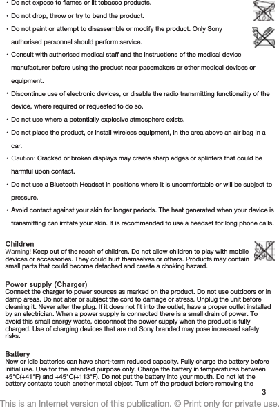 •Do not expose to flames or lit tobacco products.•Do not drop, throw or try to bend the product.•Do not paint or attempt to disassemble or modify the product. Only Sonyauthorised personnel should perform service.•Consult with authorised medical staff and the instructions of the medical devicemanufacturer before using the product near pacemakers or other medical devices orequipment.•Discontinue use of electronic devices, or disable the radio transmitting functionality of thedevice, where required or requested to do so.•Do not use where a potentially explosive atmosphere exists.•Do not place the product, or install wireless equipment, in the area above an air bag in acar.•Caution: Cracked or broken displays may create sharp edges or splinters that could beharmful upon contact.•Do not use a Bluetooth Headset in positions where it is uncomfortable or will be subject topressure.•Avoid contact against your skin for longer periods. The heat generated when your device istransmitting can irritate your skin. It is recommended to use a headset for long phone calls.ChildrenWarning! Keep out of the reach of children. Do not allow children to play with mobiledevices or accessories. They could hurt themselves or others. Products may containsmall parts that could become detached and create a choking hazard.Power supply (Charger)Connect the charger to power sources as marked on the product. Do not use outdoors or indamp areas. Do not alter or subject the cord to damage or stress. Unplug the unit beforecleaning it. Never alter the plug. If it does not fit into the outlet, have a proper outlet installedby an electrician. When a power supply is connected there is a small drain of power. Toavoid this small energy waste, disconnect the power supply when the product is fullycharged. Use of charging devices that are not Sony branded may pose increased safetyrisks.BatteryNew or idle batteries can have short-term reduced capacity. Fully charge the battery beforeinitial use. Use for the intended purpose only. Charge the battery in temperatures between+5°C(+41°F) and +45°C(+113°F). Do not put the battery into your mouth. Do not let thebattery contacts touch another metal object. Turn off the product before removing the 3This is an Internet version of this publication. © Print only for private use.