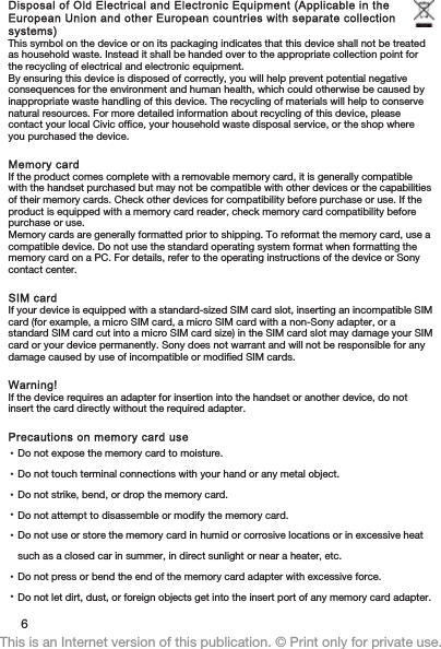 Disposal of Old Electrical and Electronic Equipment (Applicable in theEuropean Union and other European countries with separate collectionsystems)This symbol on the device or on its packaging indicates that this device shall not be treatedas household waste. Instead it shall be handed over to the appropriate collection point forthe recycling of electrical and electronic equipment.By ensuring this device is disposed of correctly, you will help prevent potential negativeconsequences for the environment and human health, which could otherwise be caused byinappropriate waste handling of this device. The recycling of materials will help to conservenatural resources. For more detailed information about recycling of this device, pleasecontact your local Civic office, your household waste disposal service, or the shop whereyou purchased the device.Memory cardIf the product comes complete with a removable memory card, it is generally compatiblewith the handset purchased but may not be compatible with other devices or the capabilitiesof their memory cards. Check other devices for compatibility before purchase or use. If theproduct is equipped with a memory card reader, check memory card compatibility beforepurchase or use.Memory cards are generally formatted prior to shipping. To reformat the memory card, use acompatible device. Do not use the standard operating system format when formatting thememory card on a PC. For details, refer to the operating instructions of the device or Sonycontact center.SIM cardIf your device is equipped with a standard-sized SIM card slot, inserting an incompatible SIMcard (for example, a micro SIM card, a micro SIM card with a non-Sony adapter, or astandard SIM card cut into a micro SIM card size) in the SIM card slot may damage your SIMcard or your device permanently. Sony does not warrant and will not be responsible for anydamage caused by use of incompatible or modified SIM cards.Warning!If the device requires an adapter for insertion into the handset or another device, do notinsert the card directly without the required adapter.Precautions on memory card use•Do not expose the memory card to moisture.•Do not touch terminal connections with your hand or any metal object.•Do not strike, bend, or drop the memory card.•Do not attempt to disassemble or modify the memory card.•Do not use or store the memory card in humid or corrosive locations or in excessive heatsuch as a closed car in summer, in direct sunlight or near a heater, etc.•Do not press or bend the end of the memory card adapter with excessive force.•Do not let dirt, dust, or foreign objects get into the insert port of any memory card adapter.6This is an Internet version of this publication. © Print only for private use.