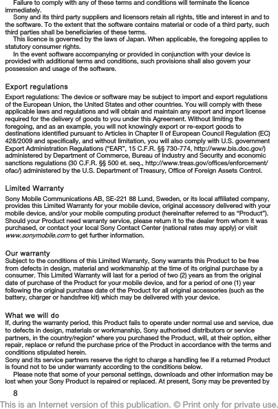 Failure to comply with any of these terms and conditions will terminate the licenceimmediately.Sony and its third party suppliers and licensors retain all rights, title and interest in and tothe software. To the extent that the software contains material or code of a third party, suchthird parties shall be beneficiaries of these terms.This licence is governed by the laws of Japan. When applicable, the foregoing applies tostatutory consumer rights.In the event software accompanying or provided in conjunction with your device isprovided with additional terms and conditions, such provisions shall also govern yourpossession and usage of the software.Export regulationsExport regulations: The device or software may be subject to import and export regulationsof the European Union, the United States and other countries. You will comply with theseapplicable laws and regulations and will obtain and maintain any export and import licenserequired for the delivery of goods to you under this Agreement. Without limiting theforegoing, and as an example, you will not knowingly export or re-export goods todestinations identified pursuant to Articles in Chapter II of European Council Regulation (EC)428/2009 and specifically, and without limitation, you will also comply with U.S. governmentExport Administration Regulations (“EAR”, 15 C.F.R. §§ 730-774, http://www.bis.doc.gov/)administered by Department of Commerce, Bureau of Industry and Security and economicsanctions regulations (30 C.F.R. §§ 500 et. seq., http://www.treas.gov/offices/enforcement/ofac/) administered by the U.S. Department of Treasury, Office of Foreign Assets Control.Limited WarrantySony Mobile Communications AB, SE-221 88 Lund, Sweden, or its local affiliated company,provides this Limited Warranty for your mobile device, original accessory delivered with yourmobile device, and/or your mobile computing product (hereinafter referred to as “Product”).Should your Product need warranty service, please return it to the dealer from whom it waspurchased, or contact your local Sony Contact Center (national rates may apply) or visitwww.sonymobile.com to get further information.Our warrantySubject to the conditions of this Limited Warranty, Sony warrants this Product to be freefrom defects in design, material and workmanship at the time of its original purchase by aconsumer. This Limited Warranty will last for a period of two (2) years as from the originaldate of purchase of the Product for your mobile device, and for a period of one (1) yearfollowing the original purchase date of the Product for all original accessories (such as thebattery, charger or handsfree kit) which may be delivered with your device.What we will doIf, during the warranty period, this Product fails to operate under normal use and service, dueto defects in design, materials or workmanship, Sony authorised distributors or servicepartners, in the country/region* where you purchased the Product, will, at their option, eitherrepair, replace or refund the purchase price of the Product in accordance with the terms andconditions stipulated herein.Sony and its service partners reserve the right to charge a handling fee if a returned Productis found not to be under warranty according to the conditions below.Please note that some of your personal settings, downloads and other information may belost when your Sony Product is repaired or replaced. At present, Sony may be prevented by8This is an Internet version of this publication. © Print only for private use.