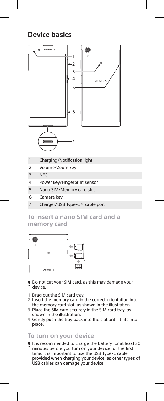 Device basics31426571Charging/Notiﬁcation light2 Volume/Zoom key3 NFC4 Power key/Fingerprint sensor5 Nano SIM/Memory card slot6 Camera key7 Charger/USB Type-C™ cable portTo insert a nano SIM card and amemory cardDo not cut your SIM card, as this may damage yourdevice.1Drag out the SIM card tray.2Insert the memory card in the correct orientation intothe memory card slot, as shown in the illustration.3Place the SIM card securely in the SIM card tray, asshown in the illustration.4Gently push the tray back into the slot until it ﬁts intoplace.To turn on your deviceIt is recommended to charge the battery for at least 30minutes before you turn on your device for the ﬁrsttime. It is important to use the USB Type-C cableprovided when charging your device, as other types ofUSB cables can damage your device.