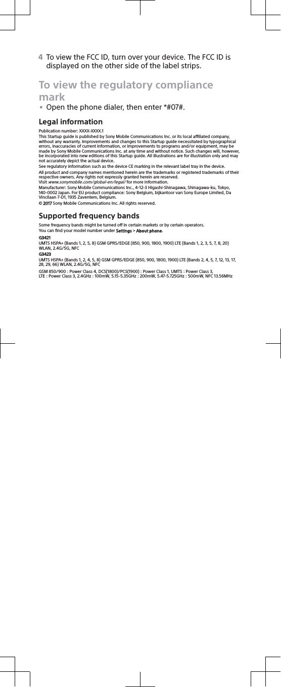 4To view the FCC ID, turn over your device. The FCC ID isdisplayed on the other side of the label strips.To view the regulatory compliancemark•Open the phone dialer, then enter *#07#.Legal informationPublication number: XXXX-XXXX.1This Startup guide is published by Sony Mobile Communications Inc. or its local aliated company,without any warranty. Improvements and changes to this Startup guide necessitated by typographicalerrors, inaccuracies of current information, or improvements to programs and/or equipment, may bemade by Sony Mobile Communications Inc. at any time and without notice. Such changes will, however,be incorporated into new editions of this Startup guide. All illustrations are for illustration only and maynot accurately depict the actual device.See regulatory information such as the device CE marking in the relevant label tray in the device.All product and company names mentioned herein are the trademarks or registered trademarks of theirrespective owners. Any rights not expressly granted herein are reserved.Visit www.sonymobile.com/global-en/legal/ for more information.Manufacturer: Sony Mobile Communications Inc., 4-12-3 Higashi-Shinagawa, Shinagawa-ku, Tokyo,140-0002 Japan. For EU product compliance: Sony Belgium, bijkantoor van Sony Europe Limited, DaVincilaan 7-D1, 1935 Zaventem, Belgium.© 2017 Sony Mobile Communications Inc. All rights reserved.Supported frequency bandsSome frequency bands might be turned o in certain markets or by certain operators.You can ﬁnd your model number under Settings &gt; About phone.G3421UMTS HSPA+ (Bands 1, 2, 5, 8) GSM GPRS/EDGE (850, 900, 1800, 1900) LTE (Bands 1, 2, 3, 5, 7, 8, 20)WLAN, 2.4G/5G, NFCG3423UMTS HSPA+ (Bands 1, 2, 4, 5, 8) GSM GPRS/EDGE (850, 900, 1800, 1900) LTE (Bands 2, 4, 5, 7, 12, 13, 17,28, 29, 66) WLAN, 2.4G/5G, NFCGSM 850/900 : Power Class 4, DCS(1800)/PCS(1900) : Power Class 1, UMTS : Power Class 3,LTE : Power Class 3, 2.4GHz : 100mW, 5.15-5.35GHz : 200mW, 5.47-5.725GHz : 500mW, NFC 13.56MHz