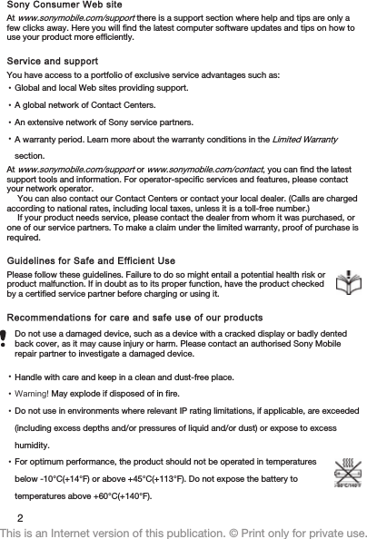 Sony Consumer Web siteAt www.sonymobile.com/support there is a support section where help and tips are only afew clicks away. Here you will find the latest computer software updates and tips on how touse your product more efficiently.Service and supportYou have access to a portfolio of exclusive service advantages such as:•Global and local Web sites providing support.•A global network of Contact Centers.•An extensive network of Sony service partners.•A warranty period. Learn more about the warranty conditions in the Limited Warrantysection.At www.sonymobile.com/support or www.sonymobile.com/contact, you can find the latestsupport tools and information. For operator-specific services and features, please contactyour network operator.You can also contact our Contact Centers or contact your local dealer. (Calls are chargedaccording to national rates, including local taxes, unless it is a toll-free number.)If your product needs service, please contact the dealer from whom it was purchased, orone of our service partners. To make a claim under the limited warranty, proof of purchase isrequired.Guidelines for Safe and Efficient UsePlease follow these guidelines. Failure to do so might entail a potential health risk orproduct malfunction. If in doubt as to its proper function, have the product checkedby a certified service partner before charging or using it.Recommendations for care and safe use of our productsDo not use a damaged device, such as a device with a cracked display or badly dentedback cover, as it may cause injury or harm. Please contact an authorised Sony Mobilerepair partner to investigate a damaged device.•Handle with care and keep in a clean and dust-free place.•Warning! May explode if disposed of in fire.•Do not use in environments where relevant IP rating limitations, if applicable, are exceeded(including excess depths and/or pressures of liquid and/or dust) or expose to excesshumidity.•For optimum performance, the product should not be operated in temperaturesbelow -10°C(+14°F) or above +45°C(+113°F). Do not expose the battery totemperatures above +60°C(+140°F).2This is an Internet version of this publication. © Print only for private use.