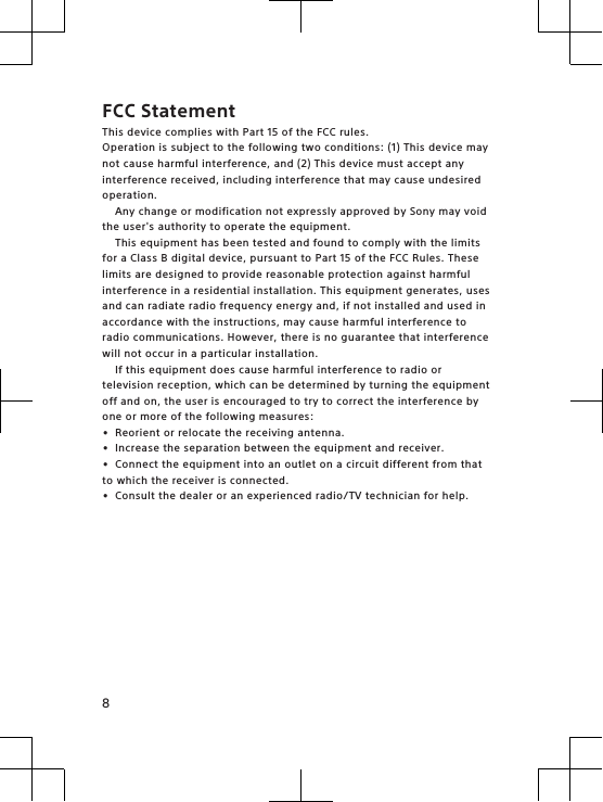 FCC StatementThis device complies with Part 15 of the FCC rules.Operation is subject to the following two conditions: (1) This device maynot cause harmful interference, and (2) This device must accept anyinterference received, including interference that may cause undesiredoperation.Any change or modification not expressly approved by Sony may voidthe user&apos;s authority to operate the equipment.This equipment has been tested and found to comply with the limitsfor a Class B digital device, pursuant to Part 15 of the FCC Rules. Theselimits are designed to provide reasonable protection against harmfulinterference in a residential installation. This equipment generates, usesand can radiate radio frequency energy and, if not installed and used inaccordance with the instructions, may cause harmful interference toradio communications. However, there is no guarantee that interferencewill not occur in a particular installation.If this equipment does cause harmful interference to radio ortelevision reception, which can be determined by turning the equipmentoff and on, the user is encouraged to try to correct the interference byone or more of the following measures:•Reorient or relocate the receiving antenna.•Increase the separation between the equipment and receiver.•Connect the equipment into an outlet on a circuit different from thatto which the receiver is connected.•Consult the dealer or an experienced radio/TV technician for help.8