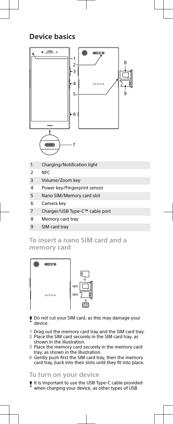 Device basicsSIM3142658971Charging/Notiﬁcation light2 NFC3 Volume/Zoom key4 Power key/Fingerprint sensor5 Nano SIM/Memory card slot6 Camera key7 Charger/USB Type-C™ cable port8 Memory card tray9 SIM card trayTo insert a nano SIM card and amemory cardSIMDo not cut your SIM card, as this may damage yourdevice.1Drag out the memory card tray and the SIM card tray.2Place the SIM card securely in the SIM card tray, asshown in the illustration.3Place the memory card securely in the memory cardtray, as shown in the illustration.4Gently push ﬁrst the SIM card tray, then the memorycard tray, back into their slots until they ﬁt into place.To turn on your deviceIt is important to use the USB Type-C cable providedwhen charging your device, as other types of USB