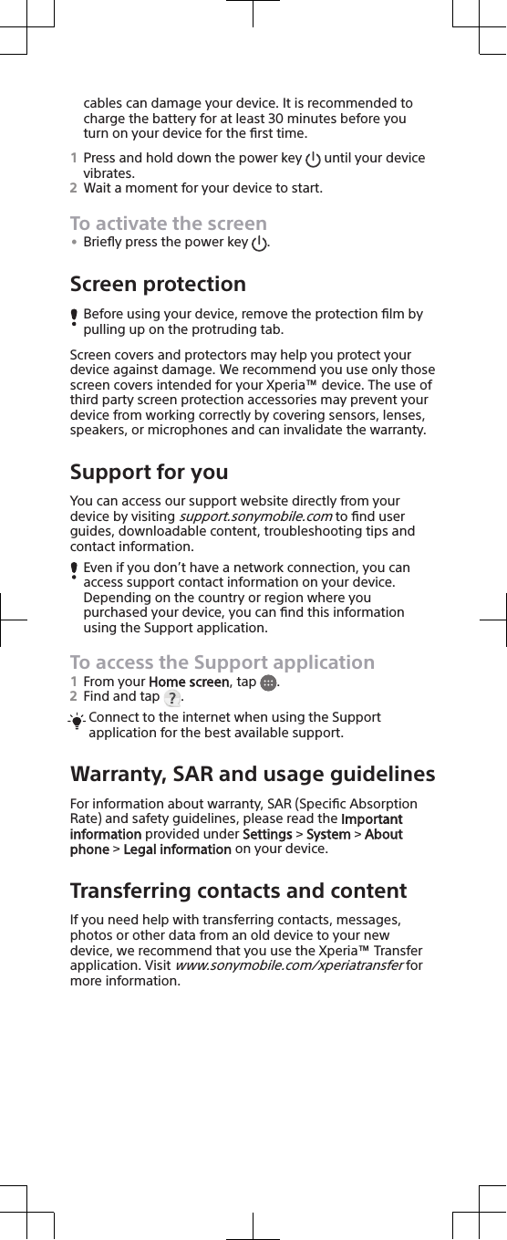 cables can damage your device. It is recommended tocharge the battery for at least 30 minutes before youturn on your device for the ﬁrst time.1Press and hold down the power key   until your devicevibrates.2Wait a moment for your device to start.To activate the screen•Brieﬂy press the power key  .Screen protectionBefore using your device, remove the protection ﬁlm bypulling up on the protruding tab.Screen covers and protectors may help you protect yourdevice against damage. We recommend you use only thosescreen covers intended for your Xperia™ device. The use ofthird party screen protection accessories may prevent yourdevice from working correctly by covering sensors, lenses,speakers, or microphones and can invalidate the warranty.Support for youYou can access our support website directly from yourdevice by visiting support.sonymobile.com to ﬁnd userguides, downloadable content, troubleshooting tips andcontact information.Even if you don’t have a network connection, you canaccess support contact information on your device.Depending on the country or region where youpurchased your device, you can ﬁnd this informationusing the Support application.To access the Support application1From your Home screen, tap  .2Find and tap  .Connect to the internet when using the Supportapplication for the best available support.Warranty, SAR and usage guidelinesFor information about warranty, SAR (Speciﬁc AbsorptionRate) and safety guidelines, please read the Importantinformation provided under Settings &gt; System &gt; Aboutphone &gt; Legal information on your device.Transferring contacts and contentIf you need help with transferring contacts, messages,photos or other data from an old device to your newdevice, we recommend that you use the Xperia™ Transferapplication. Visit www.sonymobile.com/xperiatransfer formore information.