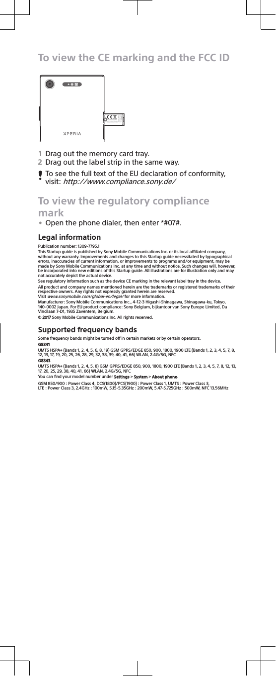 To view the CE marking and the FCC IDTYPE: XX-0000-XXFCC ID: XX0-00000XIC: 0000X-00000XSony Mobile Communications Inc, 4-12-3 Higashi-ShinagawaShinagawa-ku Tokyo 140-00021Drag out the memory card tray.2Drag out the label strip in the same way.To see the full text of the EU declaration of conformity,visit: http://www.compliance.sony.de/To view the regulatory compliancemark•Open the phone dialer, then enter *#07#.Legal informationPublication number: 1309-7795.1This Startup guide is published by Sony Mobile Communications Inc. or its local aliated company,without any warranty. Improvements and changes to this Startup guide necessitated by typographicalerrors, inaccuracies of current information, or improvements to programs and/or equipment, may bemade by Sony Mobile Communications Inc. at any time and without notice. Such changes will, however,be incorporated into new editions of this Startup guide. All illustrations are for illustration only and maynot accurately depict the actual device.See regulatory information such as the device CE marking in the relevant label tray in the device.All product and company names mentioned herein are the trademarks or registered trademarks of theirrespective owners. Any rights not expressly granted herein are reserved.Visit www.sonymobile.com/global-en/legal/ for more information.Manufacturer: Sony Mobile Communications Inc., 4-12-3 Higashi-Shinagawa, Shinagawa-ku, Tokyo,140-0002 Japan. For EU product compliance: Sony Belgium, bijkantoor van Sony Europe Limited, DaVincilaan 7-D1, 1935 Zaventem, Belgium.© 2017 Sony Mobile Communications Inc. All rights reserved.Supported frequency bandsSome frequency bands might be turned o in certain markets or by certain operators.G8341UMTS HSPA+ (Bands 1, 2, 4, 5, 6, 8, 19) GSM GPRS/EDGE 850, 900, 1800, 1900 LTE (Bands 1, 2, 3, 4, 5, 7, 8,12, 13, 17, 19, 20, 25, 26, 28, 29, 32, 38, 39, 40, 41, 66) WLAN, 2.4G/5G, NFCG8343UMTS HSPA+ (Bands 1, 2, 4, 5, 8) GSM GPRS/EDGE 850, 900, 1800, 1900 LTE (Bands 1, 2, 3, 4, 5, 7, 8, 12, 13,17, 20, 25, 29, 38, 40, 41, 66) WLAN, 2.4G/5G, NFCYou can ﬁnd your model number under Settings &gt; System &gt; About phone.GSM 850/900 : Power Class 4, DCS(1800)/PCS(1900) : Power Class 1, UMTS : Power Class 3,LTE : Power Class 3, 2.4GHz : 100mW, 5.15-5.35GHz : 200mW, 5.47-5.725GHz : 500mW, NFC 13.56MHz