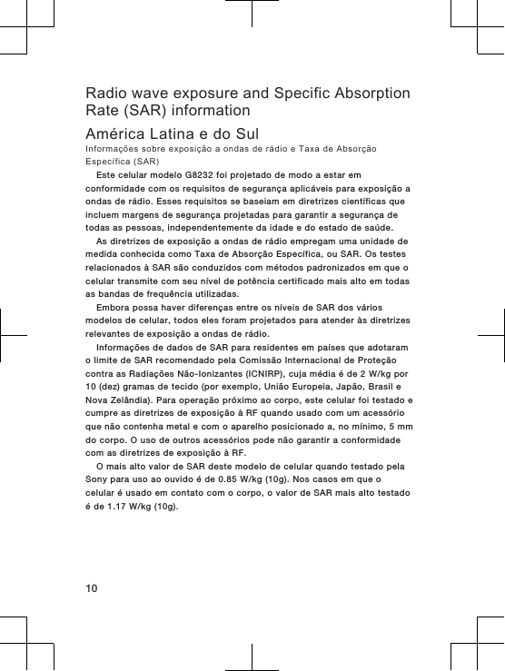 Radio wave exposure and Specific AbsorptionRate (SAR) informationAmérica Latina e do SulInformações sobre exposição a ondas de rádio e Taxa de AbsorçãoEspecífica (SAR)Este celular modelo G8232 foi projetado de modo a estar emconformidade com os requisitos de segurança aplicáveis para exposição aondas de rádio. Esses requisitos se baseiam em diretrizes científicas queincluem margens de segurança projetadas para garantir a segurança detodas as pessoas, independentemente da idade e do estado de saúde.As diretrizes de exposição a ondas de rádio empregam uma unidade demedida conhecida como Taxa de Absorção Específica, ou SAR. Os testesrelacionados à SAR são conduzidos com métodos padronizados em que ocelular transmite com seu nível de potência certificado mais alto em todasas bandas de frequência utilizadas.Embora possa haver diferenças entre os níveis de SAR dos váriosmodelos de celular, todos eles foram projetados para atender às diretrizesrelevantes de exposição a ondas de rádio.Informações de dados de SAR para residentes em países que adotaramo limite de SAR recomendado pela Comissão Internacional de Proteçãocontra as Radiações Não-Ionizantes (ICNIRP), cuja média é de 2 W/kg por10 (dez) gramas de tecido (por exemplo, União Europeia, Japão, Brasil eNova Zelândia). Para operação próximo ao corpo, este celular foi testado ecumpre as diretrizes de exposição à RF quando usado com um acessórioque não contenha metal e com o aparelho posicionado a, no mínimo, 5 mmdo corpo. O uso de outros acessórios pode não garantir a conformidadecom as diretrizes de exposição à RF.O mais alto valor de SAR deste modelo de celular quando testado pelaSony para uso ao ouvido é de 0.85 W/kg (10g). Nos casos em que ocelular é usado em contato com o corpo, o valor de SAR mais alto testadoé de 1.17 W/kg (10g).10