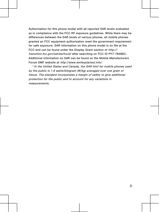 Authorization for this phone model with all reported SAR levels evaluatedas in compliance with the FCC RF exposure guidelines. While there may bedifferences between the SAR levels of various phones, all mobile phonesgranted an FCC equipment authorization meet the government requirementfor safe exposure. SAR information on this phone model is on file at theFCC and can be found under the Display Grant section of http://transition.fcc.gov/oet/ea/fccid/ after searching on FCC ID PY7-76486O.Additional information on SAR can be found on the Mobile ManufacturersForum EMF website at http://www.emfexplained.info/.* In the United States and Canada, the SAR limit for mobile phones usedby the public is 1.6 watts/kilogram (W/kg) averaged over one gram oftissue. The standard incorporates a margin of safety to give additionalprotection for the public and to account for any variations inmeasurements.3