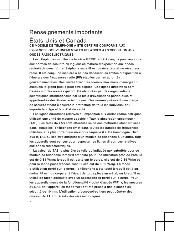 Renseignements importantsÉtats-Unis et CanadaCE MODÈLE DE TÉLÉPHONE A ÉTÉ CERTIFIÉ CONFORME AUXEXIGENCES GOUVERNEMENTALES RELATIVES À L&apos;EXPOSITION AUXONDES RADIOÉLECTRIQUES.Les téléphones mobiles de la série G8232 ont été conçus pour répondreaux normes de sécurité en vigueur en matière d&apos;exposition aux ondesradioélectriques. Votre téléphone sans fil est un émetteur et un récepteurradio. Il est conçu de manière à ne pas dépasser les limites d&apos;exposition àl&apos;énergie des fréquences radio (RF) établies par les autoritésgouvernementales. Ces limites fixent les niveaux maximaux d&apos;énergie RFauxquels le grand public peut être exposé. Ces lignes directrices sontbasées sur des normes qui ont été élaborées par des organisationsscientifiques internationales par le biais d&apos;évaluations périodiques etapprofondies des études scientifiques. Ces normes prévoient une margede sécurité visant à assurer la protection de tous les individus, peuimporte leur âge et leur état de santé.Les lignes directrices relatives à l&apos;exposition aux ondes radioélectriquesutilisent une unité de mesure appelée « Taux d&apos;absorption spécifique »(TAS). Les tests de TAS sont effectués selon des méthodes standardiséesdans lesquelles le téléphone émet dans toutes les bandes de fréquencesutilisées, à la plus forte puissance pour laquelle il a été homologué. Bienque le TAS puisse être différent d&apos;un modèle de téléphone à un autre, tousles appareils sont conçus pour respecter les lignes directrices relativesaux ondes radioélectriques.La valeur du TAS la plus élevée telle qu&apos;indiquée aux autorités pour cemodèle de téléphone lorsqu&apos;il est testé pour une utilisation près de l&apos;oreilleest de 0.81 W/kg; lorsqu&apos;il est porté sur le corps, elle est de 0.35 W/kg etpour le mode point d&apos;accès sans fil elle est de 0.80 W/kg. En moded’utilisation porté sur le corps, le téléphone a été testé lorsqu’il est à aumoins 15 mm du corps et à l’écart de toute pièce en métal, ou lorsqu’il estutilisé de façon adéquate avec un accessoire et porté sur le corps. Pourles appareils munis de la fonctionnalité « point d&apos;accès WiFi », les mesuresdu DAS de l&apos;appareil en mode WiFi ont été prises à une distance desécurité de 10 mm. L’utilisation d’accessoires tiers peut générer desniveaux de TAS différents des niveaux indiqués.4