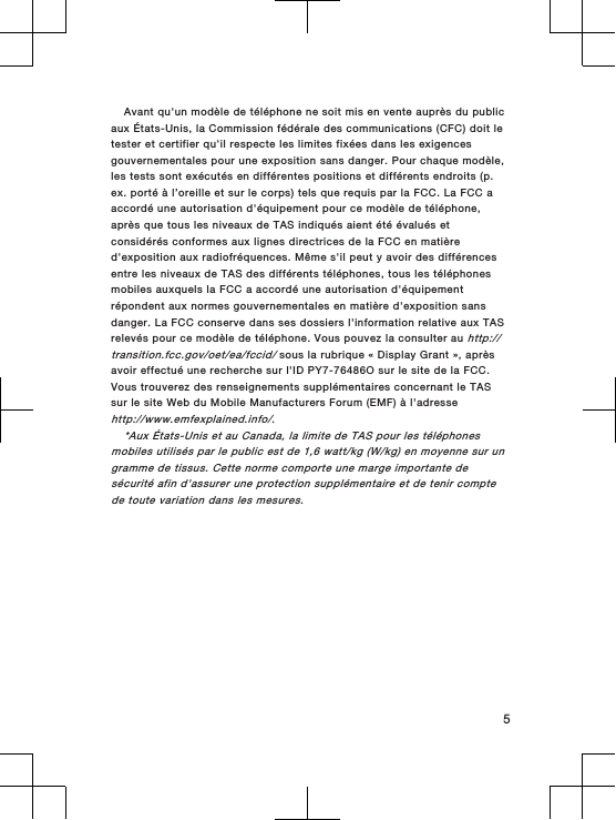 Avant qu&apos;un modèle de téléphone ne soit mis en vente auprès du publicaux États-Unis, la Commission fédérale des communications (CFC) doit letester et certifier qu&apos;il respecte les limites fixées dans les exigencesgouvernementales pour une exposition sans danger. Pour chaque modèle,les tests sont exécutés en différentes positions et différents endroits (p.ex. porté à l’oreille et sur le corps) tels que requis par la FCC. La FCC aaccordé une autorisation d&apos;équipement pour ce modèle de téléphone,après que tous les niveaux de TAS indiqués aient été évalués etconsidérés conformes aux lignes directrices de la FCC en matièred&apos;exposition aux radiofréquences. Même s&apos;il peut y avoir des différencesentre les niveaux de TAS des différents téléphones, tous les téléphonesmobiles auxquels la FCC a accordé une autorisation d&apos;équipementrépondent aux normes gouvernementales en matière d&apos;exposition sansdanger. La FCC conserve dans ses dossiers l&apos;information relative aux TASrelevés pour ce modèle de téléphone. Vous pouvez la consulter au http://transition.fcc.gov/oet/ea/fccid/ sous la rubrique « Display Grant », aprèsavoir effectué une recherche sur l&apos;ID PY7-76486O sur le site de la FCC.Vous trouverez des renseignements supplémentaires concernant le TASsur le site Web du Mobile Manufacturers Forum (EMF) à l&apos;adressehttp://www.emfexplained.info/.*Aux États-Unis et au Canada, la limite de TAS pour les téléphonesmobiles utilisés par le public est de 1,6 watt/kg (W/kg) en moyenne sur ungramme de tissus. Cette norme comporte une marge importante desécurité afin d&apos;assurer une protection supplémentaire et de tenir comptede toute variation dans les mesures.5