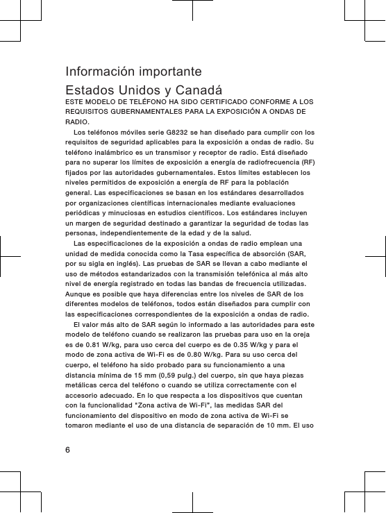 Información importanteEstados Unidos y CanadáESTE MODELO DE TELÉFONO HA SIDO CERTIFICADO CONFORME A LOSREQUISITOS GUBERNAMENTALES PARA LA EXPOSICIÓN A ONDAS DERADIO.Los teléfonos móviles serie G8232 se han diseñado para cumplir con losrequisitos de seguridad aplicables para la exposición a ondas de radio. Suteléfono inalámbrico es un transmisor y receptor de radio. Está diseñadopara no superar los límites de exposición a energía de radiofrecuencia (RF)fijados por las autoridades gubernamentales. Estos límites establecen losniveles permitidos de exposición a energía de RF para la poblacióngeneral. Las especificaciones se basan en los estándares desarrolladospor organizaciones científicas internacionales mediante evaluacionesperiódicas y minuciosas en estudios científicos. Los estándares incluyenun margen de seguridad destinado a garantizar la seguridad de todas laspersonas, independientemente de la edad y de la salud.Las especificaciones de la exposición a ondas de radio emplean unaunidad de medida conocida como la Tasa específica de absorción (SAR,por su sigla en inglés). Las pruebas de SAR se llevan a cabo mediante eluso de métodos estandarizados con la transmisión telefónica al más altonivel de energía registrado en todas las bandas de frecuencia utilizadas.Aunque es posible que haya diferencias entre los niveles de SAR de losdiferentes modelos de teléfonos, todos están diseñados para cumplir conlas especificaciones correspondientes de la exposición a ondas de radio.El valor más alto de SAR según lo informado a las autoridades para estemodelo de teléfono cuando se realizaron las pruebas para uso en la orejaes de 0.81 W/kg, para uso cerca del cuerpo es de 0.35 W/kg y para elmodo de zona activa de Wi-Fi es de 0.80 W/kg. Para su uso cerca delcuerpo, el teléfono ha sido probado para su funcionamiento a unadistancia mínima de 15 mm (0,59 pulg.) del cuerpo, sin que haya piezasmetálicas cerca del teléfono o cuando se utiliza correctamente con elaccesorio adecuado. En lo que respecta a los dispositivos que cuentancon la funcionalidad &quot;Zona activa de Wi-Fi”, las medidas SAR delfuncionamiento del dispositivo en modo de zona activa de Wi-Fi setomaron mediante el uso de una distancia de separación de 10 mm. El uso6