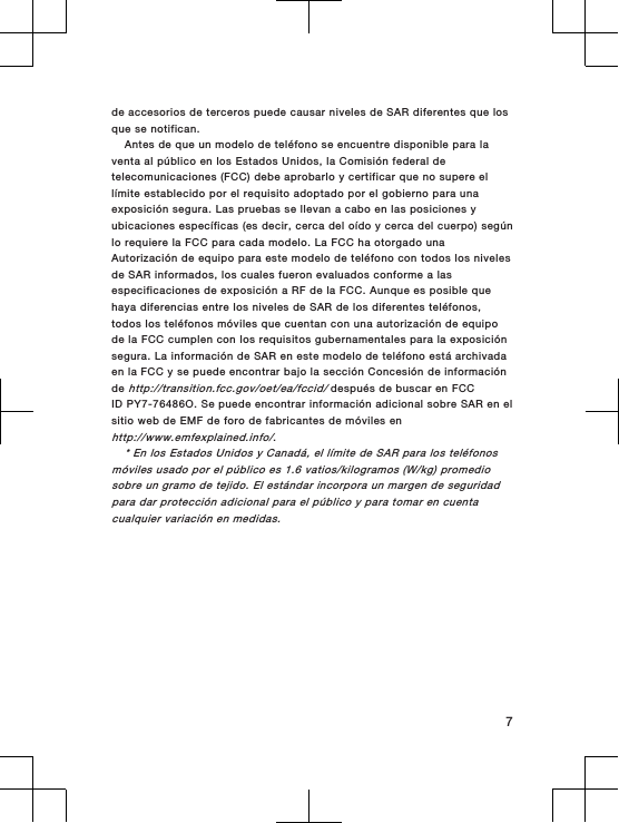 de accesorios de terceros puede causar niveles de SAR diferentes que losque se notifican.Antes de que un modelo de teléfono se encuentre disponible para laventa al público en los Estados Unidos, la Comisión federal detelecomunicaciones (FCC) debe aprobarlo y certificar que no supere ellímite establecido por el requisito adoptado por el gobierno para unaexposición segura. Las pruebas se llevan a cabo en las posiciones yubicaciones específicas (es decir, cerca del oído y cerca del cuerpo) segúnlo requiere la FCC para cada modelo. La FCC ha otorgado unaAutorización de equipo para este modelo de teléfono con todos los nivelesde SAR informados, los cuales fueron evaluados conforme a lasespecificaciones de exposición a RF de la FCC. Aunque es posible quehaya diferencias entre los niveles de SAR de los diferentes teléfonos,todos los teléfonos móviles que cuentan con una autorización de equipode la FCC cumplen con los requisitos gubernamentales para la exposiciónsegura. La información de SAR en este modelo de teléfono está archivadaen la FCC y se puede encontrar bajo la sección Concesión de informaciónde http://transition.fcc.gov/oet/ea/fccid/ después de buscar en FCCID PY7-76486O. Se puede encontrar información adicional sobre SAR en elsitio web de EMF de foro de fabricantes de móviles enhttp://www.emfexplained.info/.* En los Estados Unidos y Canadá, el límite de SAR para los teléfonosmóviles usado por el público es 1.6 vatios/kilogramos (W/kg) promediosobre un gramo de tejido. El estándar incorpora un margen de seguridadpara dar protección adicional para el público y para tomar en cuentacualquier variación en medidas.7