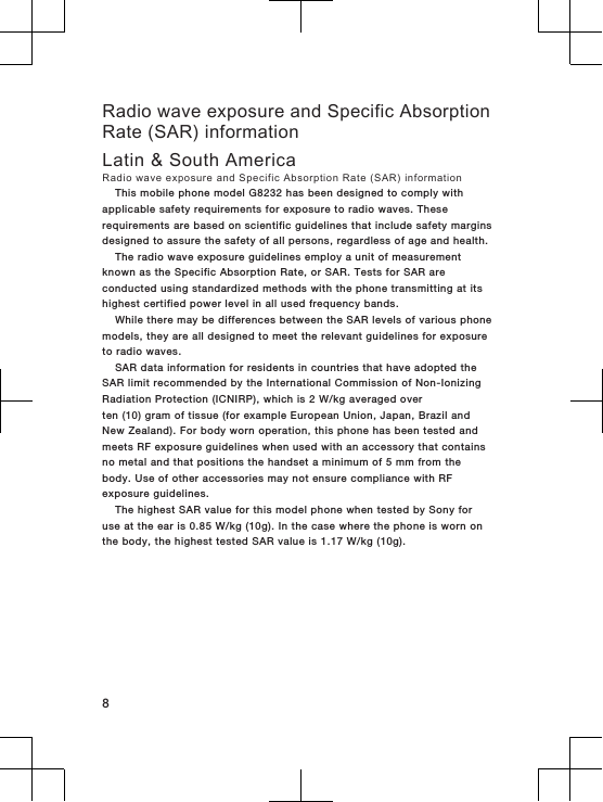 Radio wave exposure and Specific AbsorptionRate (SAR) informationLatin &amp; South AmericaRadio wave exposure and Specific Absorption Rate (SAR) informationThis mobile phone model G8232 has been designed to comply withapplicable safety requirements for exposure to radio waves. Theserequirements are based on scientific guidelines that include safety marginsdesigned to assure the safety of all persons, regardless of age and health.The radio wave exposure guidelines employ a unit of measurementknown as the Specific Absorption Rate, or SAR. Tests for SAR areconducted using standardized methods with the phone transmitting at itshighest certified power level in all used frequency bands.While there may be differences between the SAR levels of various phonemodels, they are all designed to meet the relevant guidelines for exposureto radio waves.SAR data information for residents in countries that have adopted theSAR limit recommended by the International Commission of Non-IonizingRadiation Protection (ICNIRP), which is 2 W/kg averaged overten (10) gram of tissue (for example European Union, Japan, Brazil andNew Zealand). For body worn operation, this phone has been tested andmeets RF exposure guidelines when used with an accessory that containsno metal and that positions the handset a minimum of 5 mm from thebody. Use of other accessories may not ensure compliance with RFexposure guidelines.The highest SAR value for this model phone when tested by Sony foruse at the ear is 0.85 W/kg (10g). In the case where the phone is worn onthe body, the highest tested SAR value is 1.17 W/kg (10g).8