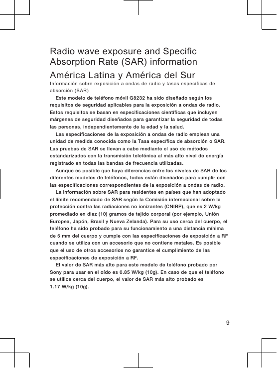 Radio wave exposure and SpecificAbsorption Rate (SAR) informationAmérica Latina y América del SurInformación sobre exposición a ondas de radio y tasas específicas deabsorción (SAR)Este modelo de teléfono móvil G8232 ha sido diseñado según losrequisitos de seguridad aplicables para la exposición a ondas de radio.Estos requisitos se basan en especificaciones científicas que incluyenmárgenes de seguridad diseñados para garantizar la seguridad de todaslas personas, independientemente de la edad y la salud.Las especificaciones de la exposición a ondas de radio emplean unaunidad de medida conocida como la Tasa específica de absorción o SAR.Las pruebas de SAR se llevan a cabo mediante el uso de métodosestandarizados con la transmisión telefónica al más alto nivel de energíaregistrado en todas las bandas de frecuencia utilizadas.Aunque es posible que haya diferencias entre los niveles de SAR de losdiferentes modelos de teléfonos, todos están diseñados para cumplir conlas especificaciones correspondientes de la exposición a ondas de radio.La información sobre SAR para residentes en países que han adoptadoel límite recomendado de SAR según la Comisión internacional sobre laprotección contra las radiaciones no ionizantes (CNIRP), que es 2 W/kgpromediado en diez (10) gramos de tejido corporal (por ejemplo, UniónEuropea, Japón, Brasil y Nueva Zelanda). Para su uso cerca del cuerpo, elteléfono ha sido probado para su funcionamiento a una distancia mínimade 5 mm del cuerpo y cumple con las especificaciones de exposición a RFcuando se utiliza con un accesorio que no contiene metales. Es posibleque el uso de otros accesorios no garantice el cumplimiento de lasespecificaciones de exposición a RF.El valor de SAR más alto para este modelo de teléfono probado porSony para usar en el oído es 0.85 W/kg (10g). En caso de que el teléfonose utilice cerca del cuerpo, el valor de SAR más alto probado es1.17 W/kg (10g).9