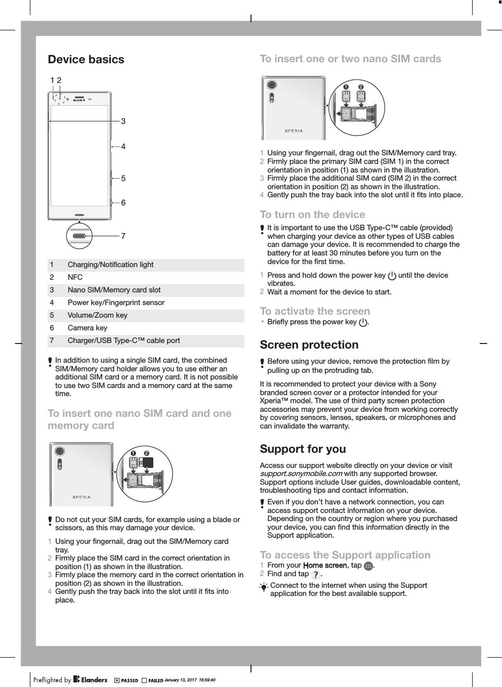 Device basics65431 271Charging/Notiﬁcation light2 NFC3 Nano SIM/Memory card slot4 Power key/Fingerprint sensor5 Volume/Zoom key6 Camera key7 Charger/USB Type-C™ cable portIn addition to using a single SIM card, the combinedSIM/Memory card holder allows you to use either anadditional SIM card or a memory card. It is not possibleto use two SIM cards and a memory card at the sametime.To insert one nano SIM card and onememory cardmicroSDSIM1SIM212Do not cut your SIM cards, for example using a blade orscissors, as this may damage your device.1Using your ﬁngernail, drag out the SIM/Memory cardtray.2Firmly place the SIM card in the correct orientation inposition (1) as shown in the illustration.3Firmly place the memory card in the correct orientation inposition (2) as shown in the illustration.4Gently push the tray back into the slot until it ﬁts intoplace.To insert one or two nano SIM cardsmicroSDSIM1SIM2121Using your ﬁngernail, drag out the SIM/Memory card tray.2Firmly place the primary SIM card (SIM 1) in the correctorientation in position (1) as shown in the illustration.3Firmly place the additional SIM card (SIM 2) in the correctorientation in position (2) as shown in the illustration.4Gently push the tray back into the slot until it ﬁts into place.To turn on the deviceIt is important to use the USB Type-C™ cable (provided)when charging your device as other types of USB cablescan damage your device. It is recommended to charge thebattery for at least 30 minutes before you turn on thedevice for the ﬁrst time.1Press and hold down the power key   until the devicevibrates.2Wait a moment for the device to start.To activate the screen•Brieﬂy press the power key  .Screen protectionBefore using your device, remove the protection ﬁlm bypulling up on the protruding tab.It is recommended to protect your device with a Sonybranded screen cover or a protector intended for yourXperia™ model. The use of third party screen protectionaccessories may prevent your device from working correctlyby covering sensors, lenses, speakers, or microphones andcan invalidate the warranty.Support for youAccess our support website directly on your device or visitsupport.sonymobile.com with any supported browser.Support options include User guides, downloadable content,troubleshooting tips and contact information.Even if you don’t have a network connection, you canaccess support contact information on your device.Depending on the country or region where you purchasedyour device, you can ﬁnd this information directly in theSupport application.To access the Support application1From your Home screen, tap  .2Find and tap  .Connect to the internet when using the Supportapplication for the best available support.January 13, 2017  16:59:40