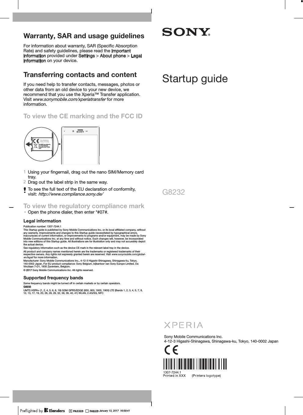 Warranty, SAR and usage guidelinesFor information about warranty, SAR (Speciﬁc Absorption Rate) and safety guidelines, please read the Important information provided under Settings &gt; About phone &gt; Legal information on your device.Transferring contacts and contentIf you need help to transfer contacts, messages, photos or other data from an old device to your new device, we recommend that you use the Xperia™ Transfer application. Visit www.sonymobile.com/xperiatransfer for more information.To view the CE marking and the FCC ID1Using your ﬁngernail, drag out the nano SIM/Memory cardtray.2Drag out the label strip in the same way.To see the full text of the EU declaration of conformity,visit: http://www.compliance.sony.de/To view the regulatory compliance mark•Open the phone dialer, then enter *#07#.Legal informationPublication number: 1307-7244.1This Startup guide is published by Sony Mobile Communications Inc. or its local afﬁliated company, withoutany warranty. Improvements and changes to this Startup guide necessitated by typographical errors,inaccuracies of current information, or improvements to programs and/or equipment, may be made by SonyMobile Communications Inc. at any time and without notice. Such changes will, however, be incorporatedinto new editions of this Startup guide. All illustrations are for illustration only and may not accurately depictthe actual device.See regulatory information such as the device CE mark in the relevant label tray in the device.All product and company names mentioned herein are the trademarks or registered trademarks of theirrespective owners. Any rights not expressly granted herein are reserved. Visit www.sonymobile.com/global-en/legal/ for more information.Manufacturer: Sony Mobile Communications Inc., 4-12-3 Higashi-Shinagawa, Shinagawa-ku, Tokyo,140-0002 Japan. For EU product compliance: Sony Belgium, bijkantoor van Sony Europe Limited, DaVincilaan 7-D1, 1935 Zaventem, Belgium.© 2017 Sony Mobile Communications Inc. All rights reserved.Supported frequency bandsSome frequency bands might be turned off in certain markets or by certain operators.G8232UMTS HSPA+ (1, 2, 4, 5, 6, 8, 19) GSM GPRS/EDGE (850, 900, 1800, 1900) LTE (Bands 1, 2, 3, 4, 5, 7, 8,12, 13, 17, 19, 20, 26, 28, 29, 32, 38, 39, 40, 41) WLAN, 2.4G/5G, NFCStartup guideG8232Sony Mobile Communications Inc.4-12-3 Higashi-Shinagawa, Shinagawa-ku, Tokyo, 140-0002 Japan1307-7244.1January 13, 2017  16:59:41