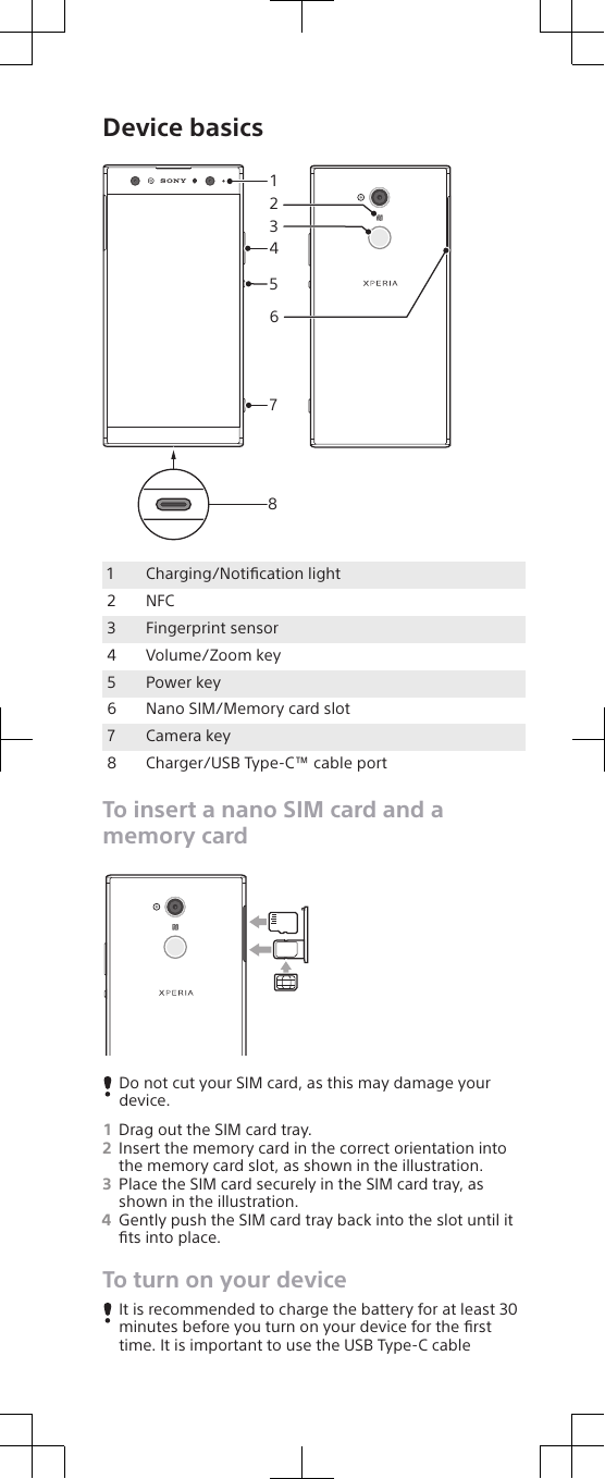 Device basics841527361Charging/Notiﬁcation light2 NFC3 Fingerprint sensor4 Volume/Zoom key5 Power key6 Nano SIM/Memory card slot7 Camera key8 Charger/USB Type-C™ cable portTo insert a nano SIM card and amemory cardDo not cut your SIM card, as this may damage yourdevice.1Drag out the SIM card tray.2Insert the memory card in the correct orientation intothe memory card slot, as shown in the illustration.3Place the SIM card securely in the SIM card tray, asshown in the illustration.4Gently push the SIM card tray back into the slot until itﬁts into place.To turn on your deviceIt is recommended to charge the battery for at least 30minutes before you turn on your device for the ﬁrsttime. It is important to use the USB Type-C cable