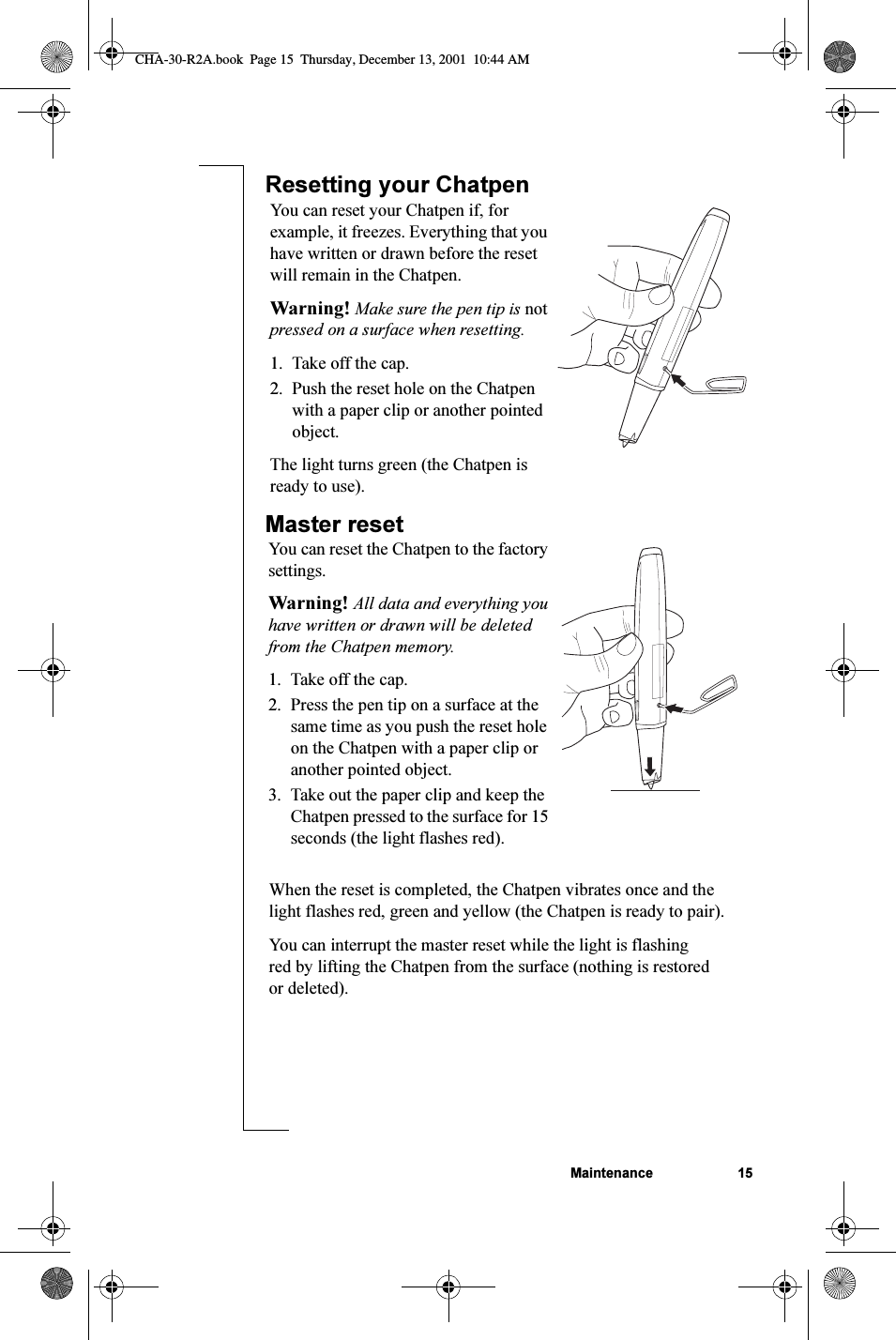 Maintenance 15Resetting your ChatpenMaster resetYou can reset your Chatpen if, for example, it freezes. Everything that you have written or drawn before the reset will remain in the Chatpen.Warning! Make sure the pen tip is not pressed on a surface when resetting.1. Take off the cap.2. Push the reset hole on the Chatpen with a paper clip or another pointed object.The light turns green (the Chatpen is ready to use).You can reset the Chatpen to the factory settings.Warning! All data and everything you have written or drawn will be deleted from the Chatpen memory.1. Take off the cap.2. Press the pen tip on a surface at the same time as you push the reset hole on the Chatpen with a paper clip or another pointed object.3. Take out the paper clip and keep the Chatpen pressed to the surface for 15 seconds (the light flashes red).When the reset is completed, the Chatpen vibrates once and the light flashes red, green and yellow (the Chatpen is ready to pair).You can interrupt the master reset while the light is flashing red by lifting the Chatpen from the surface (nothing is restored or deleted).CHA-30-R2A.book  Page 15  Thursday, December 13, 2001  10:44 AM