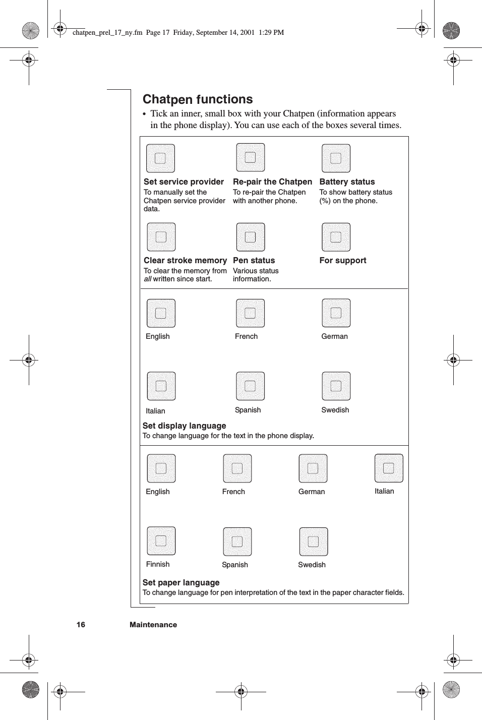 17Chatpen functions•Tick a box with your Chatpen (information appears in the phone display). You can use each of the boxes several times.Set paper languageTo change language for pen interpretation of the text in the paper character fields.Set service providerTo manually set the Chatpen service provider data.Re-pair the ChatpenTo re-pair the Chatpen with another phone.Battery statusTo show battery status (%) on the phone.Clear stroke memoryTo clear the memory from all written since start.Pen statusVarious status information.For support English  French  German Spanish  Swedish English  French  German Spanish  SwedishSet display languageTo change language for the text in the phone display. Finnish ItalianTick an inner, small box with your Chatpen (information appears in the phone display). You can use each of the boxes several times.16         Maintenance Italianchatpen_prel_17_ny.fm  Page 17  Friday, September 14, 2001  1:29 PM