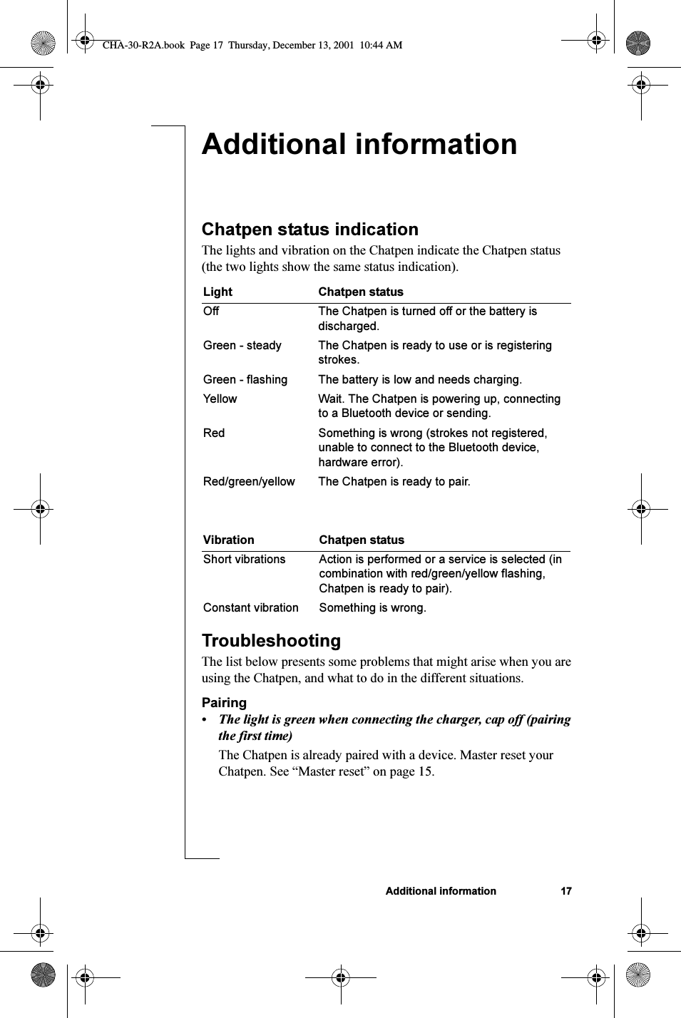 Additional information 17Additional informationChatpen status indicationThe lights and vibration on the Chatpen indicate the Chatpen status (the two lights show the same status indication).TroubleshootingThe list below presents some problems that might arise when you are using the Chatpen, and what to do in the different situations.Pairing• The light is green when connecting the charger, cap off (pairing the first time)The Chatpen is already paired with a device. Master reset your Chatpen. See “Master reset” on page 15.Light Chatpen statusOff The Chatpen is turned off or the battery is discharged.Green - steady  The Chatpen is ready to use or is registering strokes.Green - flashing The battery is low and needs charging.Yellow Wait. The Chatpen is powering up, connecting to a Bluetooth device or sending.Red Something is wrong (strokes not registered, unable to connect to the Bluetooth device, hardware error).Red/green/yellow The Chatpen is ready to pair.Vibration Chatpen statusShort vibrations Action is performed or a service is selected (in combination with red/green/yellow flashing, Chatpen is ready to pair).Constant vibration Something is wrong.CHA-30-R2A.book  Page 17  Thursday, December 13, 2001  10:44 AM