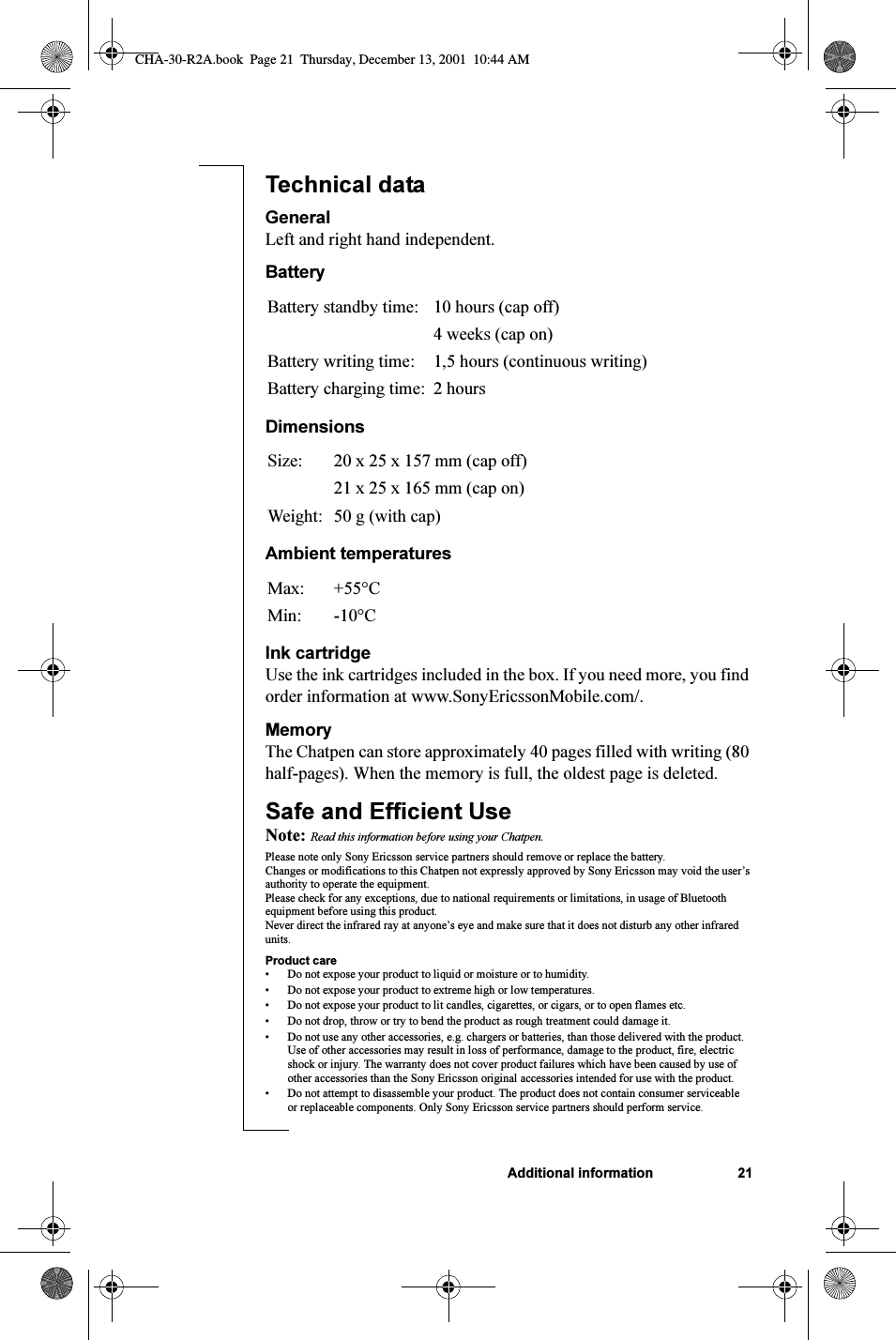 Additional information 21Technical dataGeneralLeft and right hand independent.BatteryDimensionsAmbient temperaturesInk cartridgeUse the ink cartridges included in the box. If you need more, you find order information at www.SonyEricssonMobile.com/. MemoryThe Chatpen can store approximately 40 pages filled with writing (80 half-pages). When the memory is full, the oldest page is deleted.Safe and Efficient UseNote: Read this information before using your Chatpen.Please note only Sony Ericsson service partners should remove or replace the battery.Changes or modifications to this Chatpen not expressly approved by Sony Ericsson may void the user’s authority to operate the equipment.Please check for any exceptions, due to national requirements or limitations, in usage of Bluetooth equipment before using this product.Never direct the infrared ray at anyone’s eye and make sure that it does not disturb any other infrared units.Product care• Do not expose your product to liquid or moisture or to humidity.• Do not expose your product to extreme high or low temperatures.• Do not expose your product to lit candles, cigarettes, or cigars, or to open flames etc.• Do not drop, throw or try to bend the product as rough treatment could damage it.• Do not use any other accessories, e.g. chargers or batteries, than those delivered with the product. Use of other accessories may result in loss of performance, damage to the product, fire, electric shock or injury. The warranty does not cover product failures which have been caused by use of other accessories than the Sony Ericsson original accessories intended for use with the product.• Do not attempt to disassemble your product. The product does not contain consumer serviceable or replaceable components. Only Sony Ericsson service partners should perform service.Battery standby time: 10 hours (cap off)4 weeks (cap on)Battery writing time: 1,5 hours (continuous writing)Battery charging time: 2 hoursSize: 20 x 25 x 157 mm (cap off)21 x 25 x 165 mm (cap on)Weight: 50 g (with cap)Max: +55°CMin: -10°CCHA-30-R2A.book  Page 21  Thursday, December 13, 2001  10:44 AM