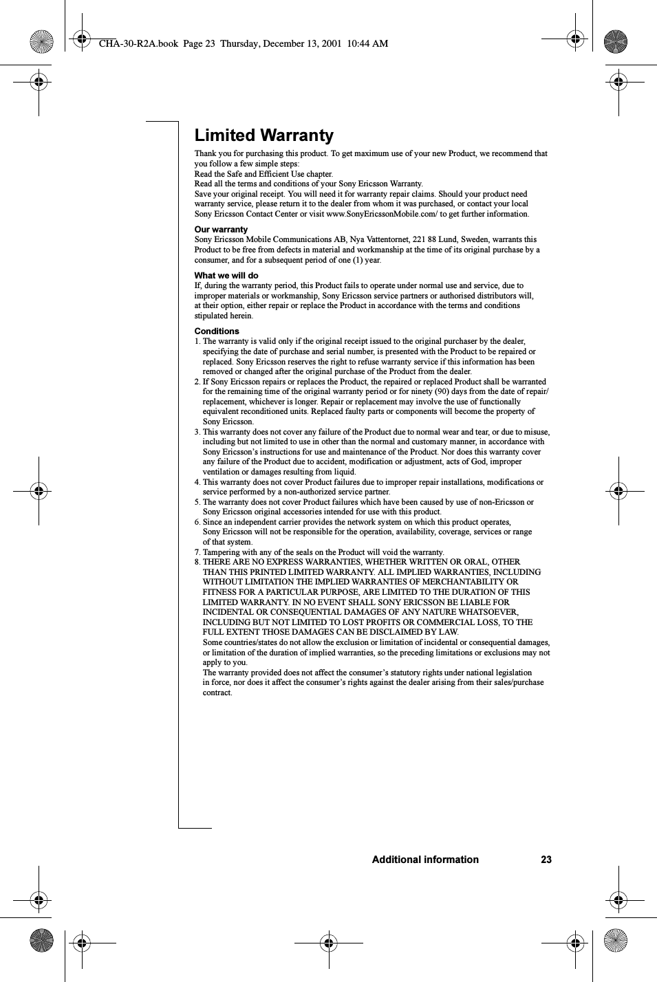 Additional information 23Limited Warranty Thank you for purchasing this product. To get maximum use of your new Product, we recommend that you follow a few simple steps:Read the Safe and Efficient Use chapter.Read all the terms and conditions of your Sony Ericsson Warranty.Save your original receipt. You will need it for warranty repair claims. Should your product need warranty service, please return it to the dealer from whom it was purchased, or contact your local Sony Ericsson Contact Center or visit www.SonyEricssonMobile.com/ to get further information. Our warrantySony Ericsson Mobile Communications AB, Nya Vattentornet, 221 88 Lund, Sweden, warrants this Product to be free from defects in material and workmanship at the time of its original purchase by a consumer, and for a subsequent period of one (1) year.What we will doIf, during the warranty period, this Product fails to operate under normal use and service, due to improper materials or workmanship, Sony Ericsson service partners or authorised distributors will, at their option, either repair or replace the Product in accordance with the terms and conditions stipulated herein.Conditions1. The warranty is valid only if the original receipt issued to the original purchaser by the dealer, specifying the date of purchase and serial number, is presented with the Product to be repaired or replaced. Sony Ericsson reserves the right to refuse warranty service if this information has been removed or changed after the original purchase of the Product from the dealer. 2. If Sony Ericsson repairs or replaces the Product, the repaired or replaced Product shall be warranted for the remaining time of the original warranty period or for ninety (90) days from the date of repair/replacement, whichever is longer. Repair or replacement may involve the use of functionally equivalent reconditioned units. Replaced faulty parts or components will become the property of Sony Ericsson. 3. This warranty does not cover any failure of the Product due to normal wear and tear, or due to misuse, including but not limited to use in other than the normal and customary manner, in accordance with Sony Ericsson’s instructions for use and maintenance of the Product. Nor does this warranty cover any failure of the Product due to accident, modification or adjustment, acts of God, improper ventilation or damages resulting from liquid.4. This warranty does not cover Product failures due to improper repair installations, modifications or service performed by a non-authorized service partner.5. The warranty does not cover Product failures which have been caused by use of non-Ericsson or Sony Ericsson original accessories intended for use with this product.6. Since an independent carrier provides the network system on which this product operates, Sony Ericsson will not be responsible for the operation, availability, coverage, services or range of that system.7. Tampering with any of the seals on the Product will void the warranty.8. THERE ARE NO EXPRESS WARRANTIES, WHETHER WRITTEN OR ORAL, OTHER THAN THIS PRINTED LIMITED WARRANTY. ALL IMPLIED WARRANTIES, INCLUDING WITHOUT LIMITATION THE IMPLIED WARRANTIES OF MERCHANTABILITY OR FITNESS FOR A PARTICULAR PURPOSE, ARE LIMITED TO THE DURATION OF THIS LIMITED WARRANTY. IN NO EVENT SHALL SONY ERICSSON BE LIABLE FOR INCIDENTAL OR CONSEQUENTIAL DAMAGES OF ANY NATURE WHATSOEVER, INCLUDING BUT NOT LIMITED TO LOST PROFITS OR COMMERCIAL LOSS, TO THE FULL EXTENT THOSE DAMAGES CAN BE DISCLAIMED BY LAW.Some countries/states do not allow the exclusion or limitation of incidental or consequential damages, or limitation of the duration of implied warranties, so the preceding limitations or exclusions may not apply to you.The warranty provided does not affect the consumer’s statutory rights under national legislation in force, nor does it affect the consumer’s rights against the dealer arising from their sales/purchase contract.CHA-30-R2A.book  Page 23  Thursday, December 13, 2001  10:44 AM