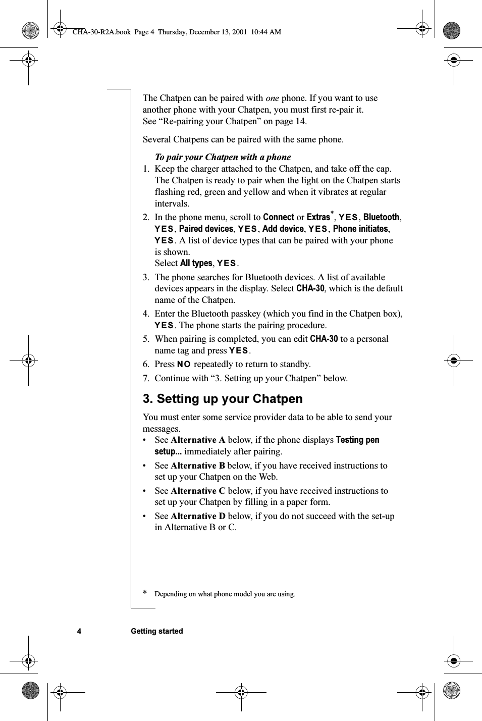 4 Getting startedThe Chatpen can be paired with one phone. If you want to use another phone with your Chatpen, you must first re-pair it. See “Re-pairing your Chatpen” on page 14.Several Chatpens can be paired with the same phone.To pair your Chatpen with a phone1. Keep the charger attached to the Chatpen, and take off the cap. The Chatpen is ready to pair when the light on the Chatpen starts flashing red, green and yellow and when it vibrates at regular intervals.2. In the phone menu, scroll to Connect or Extras*, YES, Bluetooth, YES, Paired devices, YES, Add device, YES, Phone initiates, YES. A list of device types that can be paired with your phone is shown. Select All types, YES. 3. The phone searches for Bluetooth devices. A list of available devices appears in the display. Select CHA-30, which is the default name of the Chatpen.4. Enter the Bluetooth passkey (which you find in the Chatpen box), YES. The phone starts the pairing procedure.5. When pairing is completed, you can edit CHA-30 to a personal name tag and press YES.6. Press NO repeatedly to return to standby. 7. Continue with “3. Setting up your Chatpen” below.3. Setting up your ChatpenYou must enter some service provider data to be able to send your messages.•See Alternative A below, if the phone displays Testing pen setup... immediately after pairing.•See Alternative B below, if you have received instructions to set up your Chatpen on the Web.•See Alternative C below, if you have received instructions to set up your Chatpen by filling in a paper form.•See Alternative D below, if you do not succeed with the set-up in Alternative B or C.*Depending on what phone model you are using.CHA-30-R2A.book  Page 4  Thursday, December 13, 2001  10:44 AM