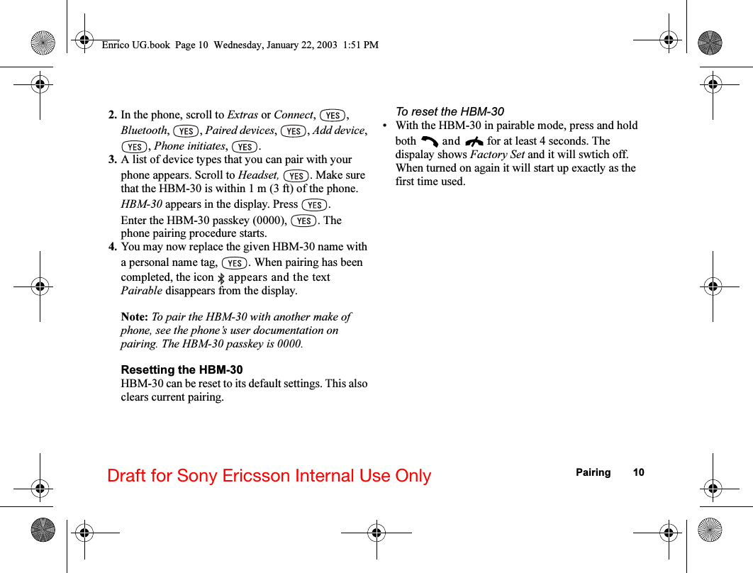 Pairing 10Draft for Sony Ericsson Internal Use Only2. In the phone, scroll to Extras or Connect, , Bluetooth, , Paired devices, , Add device, , Phone initiates, .3. A list of device types that you can pair with your phone appears. Scroll to Headset,  . Make sure that the HBM-30 is within 1 m (3 ft) of the phone.HBM-30 appears in the display. Press  .Enter the HBM-30 passkey (0000),  . The phone pairing procedure starts.4. You may now replace the given HBM-30 name with a personal name tag,  . When pairing has been completed, the icon   appears and the text Pairable disappears from the display.Note: To pair the HBM-30 with another make of phone, see the phone’s user documentation on pairing. The HBM-30 passkey is 0000.Resetting the HBM-30HBM-30 can be reset to its default settings. This also clears current pairing.To reset the HBM-30• With the HBM-30 in pairable mode, press and hold both  and   for at least 4 seconds. The dispalay shows Factory Set and it will swtich off. When turned on again it will start up exactly as the first time used.Enrico UG.book  Page 10  Wednesday, January 22, 2003  1:51 PM