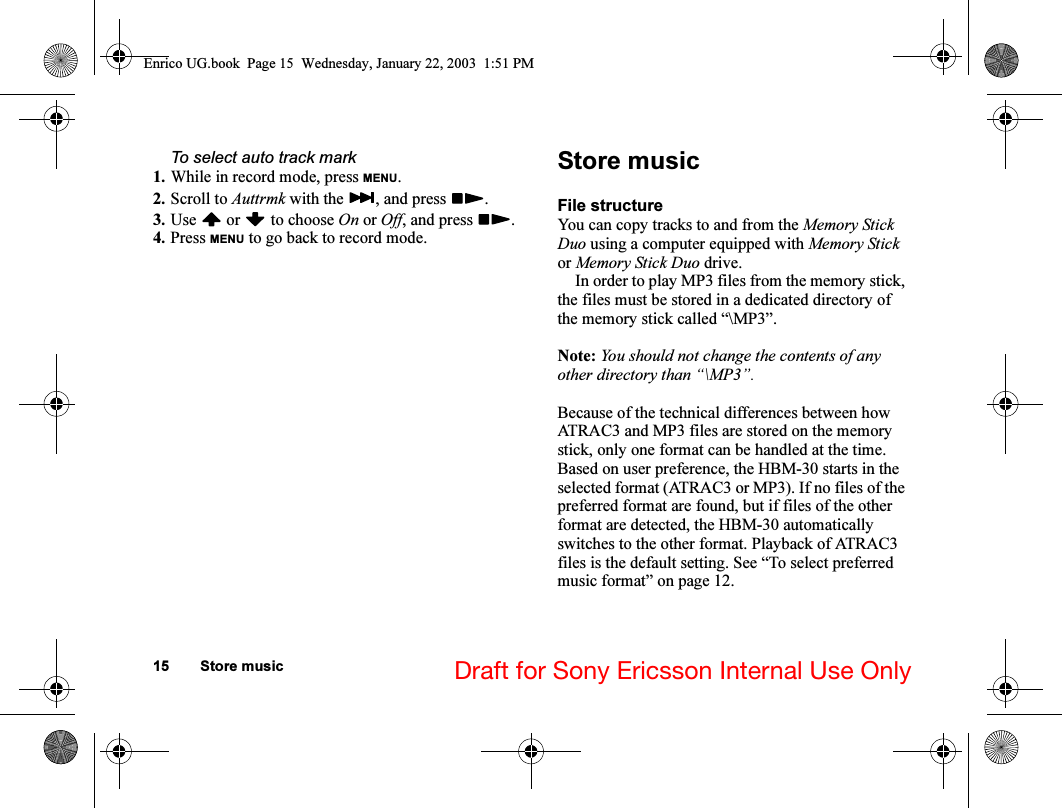 15 Store music Draft for Sony Ericsson Internal Use OnlyTo select auto track mark1. While in record mode, press MENU.2. Scroll to Auttrmk with the  , and press  .3. Use  or  to choose On or Off, and press  .4. Press MENU to go back to record mode.Store musicFile structureYou can copy tracks to and from the Memory Stick Duo using a computer equipped with Memory Stick or Memory Stick Duo drive. In order to play MP3 files from the memory stick, the files must be stored in a dedicated directory of the memory stick called “\MP3”.Note: You should not change the contents of any other directory than “\MP3”.Because of the technical differences between how ATRAC3 and MP3 files are stored on the memory stick, only one format can be handled at the time. Based on user preference, the HBM-30 starts in the selected format (ATRAC3 or MP3). If no files of the preferred format are found, but if files of the other format are detected, the HBM-30 automatically switches to the other format. Playback of ATRAC3 files is the default setting. See “To select preferred music format” on page 12.Enrico UG.book  Page 15  Wednesday, January 22, 2003  1:51 PM