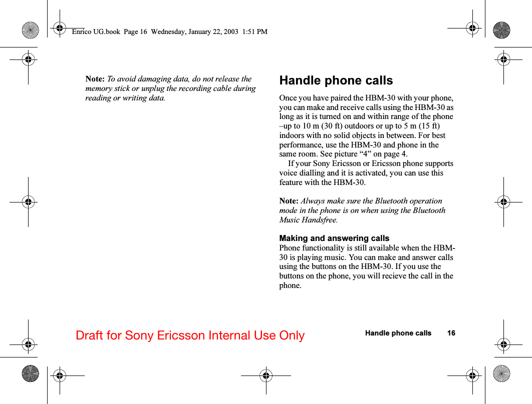Handle phone calls 16Draft for Sony Ericsson Internal Use OnlyNote: To avoid damaging data, do not release the memory stick or unplug the recording cable during reading or writing data.Handle phone callsOnce you have paired the HBM-30 with your phone, you can make and receive calls using the HBM-30 as long as it is turned on and within range of the phone –up to 10 m (30 ft) outdoors or up to 5 m (15 ft) indoors with no solid objects in between. For best performance, use the HBM-30 and phone in the same room. See picture “4” on page 4.If your Sony Ericsson or Ericsson phone supports voice dialling and it is activated, you can use this feature with the HBM-30.Note: Always make sure the Bluetooth operation mode in the phone is on when using the Bluetooth Music Handsfree.Making and answering callsPhone functionality is still available when the HBM-30 is playing music. You can make and answer calls using the buttons on the HBM-30. If you use the buttons on the phone, you will recieve the call in the phone.Enrico UG.book  Page 16  Wednesday, January 22, 2003  1:51 PM