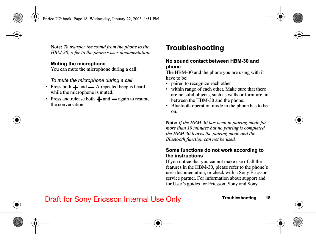 Troubleshooting 18Draft for Sony Ericsson Internal Use OnlyNote: To transfer the sound from the phone to the HBM-30, refer to the phone’s user documentation.Muting the microphoneYou can mute the microphone during a call.To mute the microphone during a call• Press both   and  . A repeated beep is heard while the microphone is muted.• Press and release both   and   again to resume the conversation.TroubleshootingNo sound contact between HBM-30 and phoneThe HBM-30 and the phone you are using with it have to be:• paired to recognize each other• within range of each other. Make sure that there are no solid objects, such as walls or furniture, in between the HBM-30 and the phone.• Bluetooth operation mode in the phone has to be on.Note: If the HBM-30 has been in pairing mode for more than 10 minutes but no pairing is completed, the HBM-30 leaves the pairing mode and the Bluetooth function can not be used.Some functions do not work according to the instructionsIf you notice that you cannot make use of all the features in the HBM-30, please refer to the phone´s user documentation, or check with a Sony Ericsson service partner. For information about support and for User’s guides for Ericsson, Sony and Sony Enrico UG.book  Page 18  Wednesday, January 22, 2003  1:51 PM