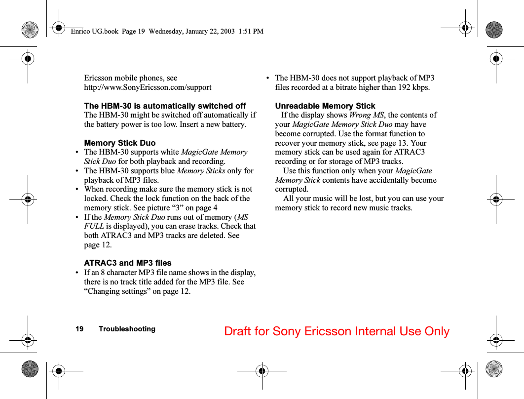 19 Troubleshooting Draft for Sony Ericsson Internal Use OnlyEricsson mobile phones, see http://www.SonyEricsson.com/supportThe HBM-30 is automatically switched offThe HBM-30 might be switched off automatically if the battery power is too low. Insert a new battery.Memory Stick Duo• The HBM-30 supports white MagicGate Memory Stick Duo for both playback and recording. • The HBM-30 supports blue Memory Sticks only for playback of MP3 files.• When recording make sure the memory stick is not locked. Check the lock function on the back of the memory stick. See picture “3” on page 4• If the Memory Stick Duo runs out of memory (MS FULL is displayed), you can erase tracks. Check that both ATRAC3 and MP3 tracks are deleted. See page 12.ATRAC3 and MP3 files• If an 8 character MP3 file name shows in the display, there is no track title added for the MP3 file. See “Changing settings” on page 12.• The HBM-30 does not support playback of MP3 files recorded at a bitrate higher than 192 kbps.Unreadable Memory Stick   If the display shows Wrong MS, the contents of your MagicGate Memory Stick Duo may have become corrupted. Use the format function to recover your memory stick, see page 13. Your memory stick can be used again for ATRAC3 recording or for storage of MP3 tracks.    Use this function only when your MagicGate Memory Stick contents have accidentally become corrupted.    All your music will be lost, but you can use your memory stick to record new music tracks.Enrico UG.book  Page 19  Wednesday, January 22, 2003  1:51 PM