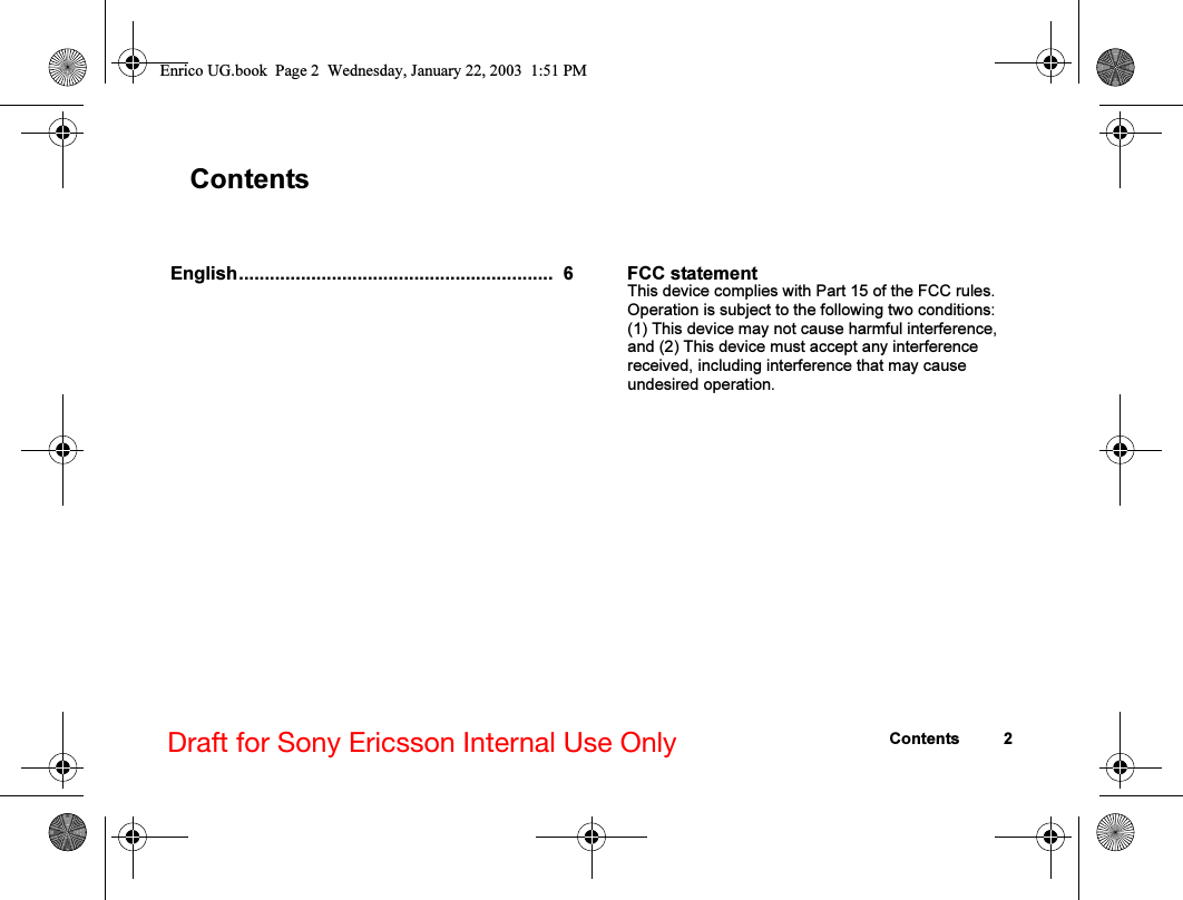 Contents 2Draft for Sony Ericsson Internal Use OnlyContentsEnglish.............................................................  6 FCC statementThis device complies with Part 15 of the FCC rules. Operation is subject to the following two conditions: (1) This device may not cause harmful interference, and (2) This device must accept any interference received, including interference that may cause undesired operation.Enrico UG.book  Page 2  Wednesday, January 22, 2003  1:51 PM