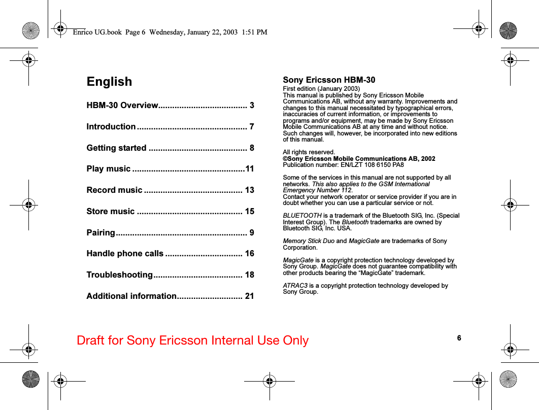 6Draft for Sony Ericsson Internal Use OnlyEnglishHBM-30 Overview...................................... 3Introduction ............................................... 7Getting started .......................................... 8Play music ................................................11Record music .......................................... 13Store music ............................................. 15Pairing........................................................ 9Handle phone calls ................................. 16Troubleshooting...................................... 18Additional information............................ 21Sony Ericsson HBM-30First edition (January 2003)This manual is published by Sony Ericsson Mobile Communications AB, without any warranty. Improvements and changes to this manual necessitated by typographical errors, inaccuracies of current information, or improvements to programs and/or equipment, may be made by Sony Ericsson Mobile Communications AB at any time and without notice. Such changes will, however, be incorporated into new editions of this manual.All rights reserved.©Sony Ericsson Mobile Communications AB, 2002Publication number: EN/LZT 108 6150 PA8Some of the services in this manual are not supported by all networks. This also applies to the GSM International Emergency Number 112.Contact your network operator or service provider if you are in doubt whether you can use a particular service or not.BLUETOOTH is a trademark of the Bluetooth SIG, Inc. (Special Interest Group). The Bluetooth trademarks are owned by Bluetooth SIG, Inc. USA.Memory Stick Duo and MagicGate are trademarks of Sony Corporation.MagicGate is a copyright protection technology developed by Sony Group. MagicGate does not guarantee compatibility with other products bearing the “MagicGate” trademark.ATRAC3 is a copyright protection technology developed by Sony Group.Enrico UG.book  Page 6  Wednesday, January 22, 2003  1:51 PM