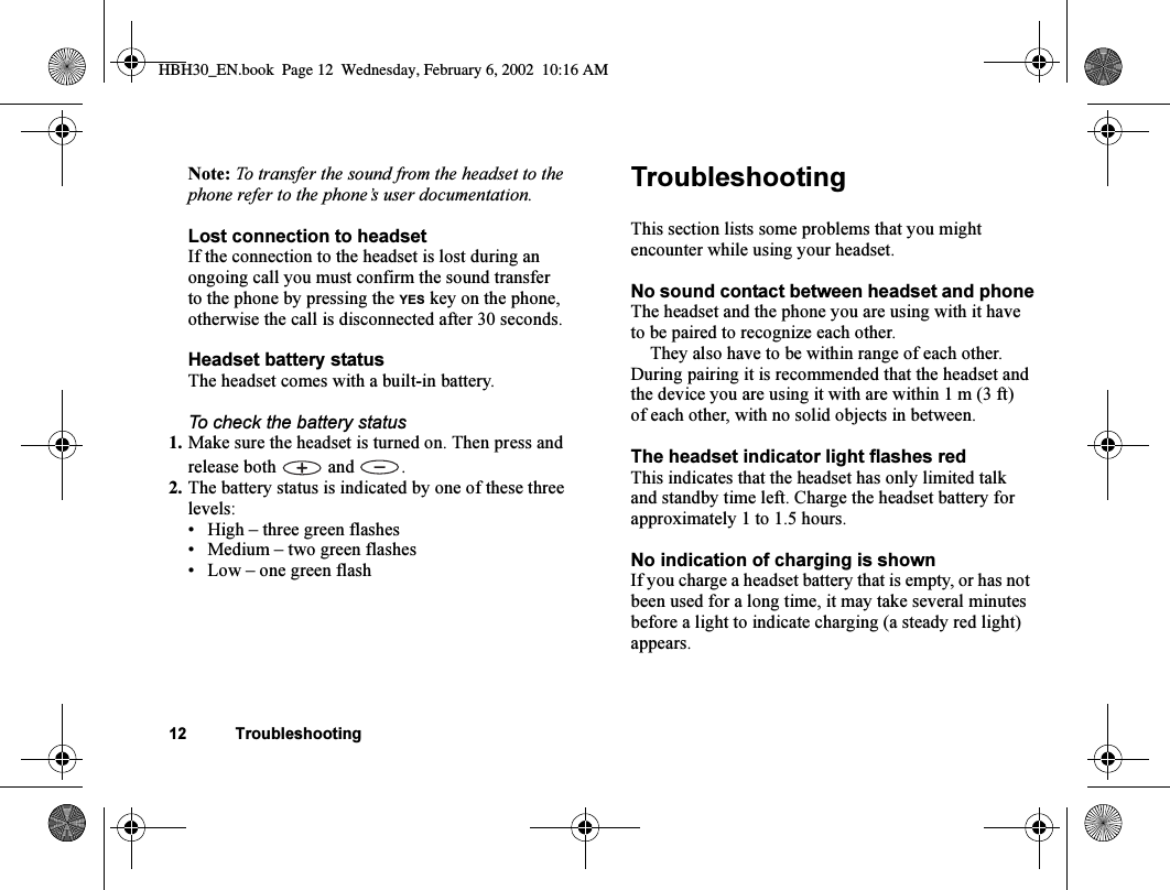 12 TroubleshootingNote: To transfer the sound from the headset to the phone refer to the phone’s user documentation.Lost connection to headsetIf the connection to the headset is lost during an ongoing call you must confirm the sound transfer to the phone by pressing the YES key on the phone, otherwise the call is disconnected after 30 seconds.Headset battery statusThe headset comes with a built-in battery.To check the battery status1. Make sure the headset is turned on. Then press and release both   and  .2. The battery status is indicated by one of these three levels:•High – three green flashes•Medium – two green flashes•Low – one green flashTroubleshootingThis section lists some problems that you might encounter while using your headset.No sound contact between headset and phoneThe headset and the phone you are using with it have to be paired to recognize each other.They also have to be within range of each other. During pairing it is recommended that the headset and the device you are using it with are within 1 m (3 ft) of each other, with no solid objects in between.The headset indicator light flashes redThis indicates that the headset has only limited talk and standby time left. Charge the headset battery for approximately 1 to 1.5 hours.No indication of charging is shownIf you charge a headset battery that is empty, or has not been used for a long time, it may take several minutes before a light to indicate charging (a steady red light) appears.HBH30_EN.book  Page 12  Wednesday, February 6, 2002  10:16 AM